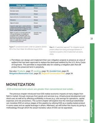 Development Economic.Sustainability Policy
16
Monetization
MONETIZATION
ESS­enhanced land values are greater than conventional real estate...
Figure 7: Jurisdictional waters under an update to Section
404 of the Clean Water Act (effective August 2015).
Permittees can design and implement their own mitigation projects to preserve an area of
wetland that has been approved to replace the destroyed wetland by the U.S. Army Corps
of Engineers. The permittee is responsible also for creating a mitigation plan that will
protect the preserved land in perpetuity.
See also: Products, page 17; Lending, page 18; Avoided Cost, page 25;
Mitigation/Restoration Cost, page 25; Regional Conservation Plan, page 34.
The previous chapter introduced how ESS realize economic impacts at many stages from
field to market: through revenues from goods and services (e.g. infrastructural development and
direct­use) as well as by affecting profitability in­house (e.g. cost savings for operations, capital
expenses and risk prevention). The current chapter will explore how the individual stakeholder
can monetize ESS at various stages of this pipeline by utilizing ESS as a readily­traded product
in some cases and as capital leverage in others. Afterward, we will further this inquiry by giving a
methodology through which the actual monetary value of ESS can be appraised.
Map 3: A "watershed approach" for mitigation would
prevent offsets from being exchanged between ill-
matched ecosystems (HUC-8 watershed sub-basins,
USGS).
 