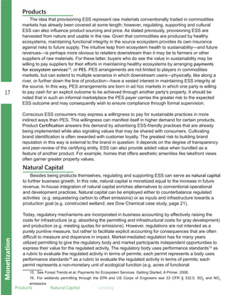 17
Monetization
Products Natural.Capital Lending
Products
The idea that provisioning ESS represent raw materials conventionally traded in commodities
markets has already been covered at some length; however, regulating, supporting and cultural
ESS can also influence product sourcing and price. As stated previously, provisioning ESS are
harvested from nature and usable in the raw. Given that commodities are produced by healthy
ecosystems, maintaining functional integrity in the source ecosystem provides its own insurance
against risks to future supply. The intuitive leap from ecosystem health to sustainability—and future
revenues—is perhaps more obvious to retailers downstream than it may be to farmers or other
suppliers of raw materials. For these latter, buyers who do see the value in sustainability may be
willing to pay suppliers for their efforts in maintaining healthy ecosystems by arranging payments
for ecosystem services15, or PES. PES arrangements are not limited to players in commodities
markets, but can extend to multiple scenarios in which downstream users—physically, like along a
river, or further down the line of production—have a vested interest in maintaining ESS integrity at
the source. In this way, PES arrangements are born in ad hoc markets in which one party is willing
to pay cash for an explicit outcome to be achieved through another party's property. It should be
noted that in such an informal marketplace the PES payer carries the greater risk to the expected
ESS outcome and may consequently wish to ensure compliance through formal supervision.
Conscious ESS consumers may express a willingness to pay for sustainable practices in more
indirect ways than PES. This willingness can manifest itself in higher demand for certain products.
Product Certification answers this demand by advertising ESS­friendly practices that are already
being implemented while also signaling values that may be shared with consumers. Cultivating
brand identification is often rewarded with customer loyalty. The greatest risk to building brand
reputation in this way is external to the brand in question: it depends on the degree of transparency
and peer­review of the certifying entity. ESS can also provide added value when bundled as a
feature of another product. For example, homes that offers aesthetic amenities like lakefront views
often garner greater property values.
Natural Capital
Besides being products themselves, regulating and supporting ESS can serve as natural capital
to further business growth. In this role, natural capital is monetized equal to the increase in future
revenue. In­house integration of natural capital enriches alternatives to conventional operational
and development practices. Natural capital can be employed either to counterbalance regulated
activities (e.g. sequestering carbon to offset emissions) or as inputs and infrastructure towards a
production goal (e.g. constructed wetland; see Dow Chemical case study, page 21).
Today, regulatory mechanisms are incorporated in business accounting by effectively raising the
costs for infrastructure (e.g. absorbing the permitting and infrastructural costs for gray development)
and production (e.g. meeting quotas for emissions). However, regulations are not intended as a
purely punitive measure, but rather to facilitate explicit accounting for consequences that are often
difficult to measure and dispersive in impact. Market­mediated regulation has for many years
utilized permitting to give the regulatory body and market participants independent opportunities to
express their value for the regulated activity. The regulatory body uses performance standards15 as
a rubric to evaluate the regulated activity in terms of permits; each permit represents a body uses
performance standards16 as a rubric to evaluate the regulated activity in terms of permits; each
permit represents a non­monetary unit of ecological function (e.g. acres of functional
15. See Forest Trends et al. Payments for Ecosystem Services: Getting Started, A Primer. 2008.
16. For wetlands permitting through the EPA and US Corps of Engineers see 33 CFR § 332.5. SO2 and NOx
emissions
 