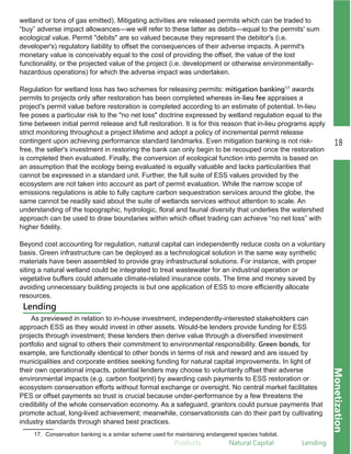 Products Natural.Capital Lending
18
Monetization
wetland or tons of gas emitted). Mitigating activities are released permits which can be traded to
“buy” adverse impact allowances—we will refer to these latter as debits—equal to the permits' sum
ecological value. Permit "debits" are so valued because they represent the debitor's (i.e.
developer's) regulatory liability to offset the consequences of their adverse impacts. A permit's
monetary value is conceivably equal to the cost of providing the offset, the value of the lost
functionality, or the projected value of the project (i.e. development or otherwise environmentally­
hazardous operations) for which the adverse impact was undertaken.
Regulation for wetland loss has two schemes for releasing permits: mitigation banking17 awards
permits to projects only after restoration has been completed whereas in-lieu fee appraises a
project's permit value before restoration is completed according to an estimate of potential. In­lieu
fee poses a particular risk to the "no net loss" doctrine expressed by wetland regulation equal to the
time between initial permit release and full restoration. It is for this reason that in­lieu programs apply
strict monitoring throughout a project lifetime and adopt a policy of incremental permit release
contingent upon achieving performance standard landmarks. Even mitigation banking is not risk­
free, the seller's investment in restoring the bank can only begin to be recouped once the restoration
is completed then evaluated. Finally, the conversion of ecological function into permits is based on
an assumption that the ecology being evaluated is equally valuable and lacks particularities that
cannot be expressed in a standard unit. Further, the full suite of ESS values provided by the
ecosystem are not taken into account as part of permit evaluation. While the narrow scope of
emissions regulations is able to fully capture carbon sequestration services around the globe, the
same cannot be readily said about the suite of wetlands services without attention to scale. An
understanding of the topographic, hydrologic, floral and faunal diversity that underlies the watershed
approach can be used to draw boundaries within which offset trading can achieve “no net loss” with
higher fidelity.
Beyond cost accounting for regulation, natural capital can independently reduce costs on a voluntary
basis. Green infrastructure can be deployed as a technological solution in the same way synthetic
materials have been assembled to provide gray infrastructural solutions. For instance, with proper
siting a natural wetland could be integrated to treat wastewater for an industrial operation or
vegetative buffers could attenuate climate­related insurance costs. The time and money saved by
avoiding unnecessary building projects is but one application of ESS to more efficiently allocate
resources.
17. Conservation banking is a similar scheme used for maintaining endangered species habitat.
Lending
As previewed in relation to in­house investment, independently­interested stakeholders can
approach ESS as they would invest in other assets. Would­be lenders provide funding for ESS
projects through investment; these lenders then derive value through a diversified investment
portfolio and signal to others their commitment to environmental responsibility. Green bonds, for
example, are functionally identical to other bonds in terms of risk and reward and are issued by
municipalities and corporate entities seeking funding for natural capital improvements. In light of
their own operational impacts, potential lenders may choose to voluntarily offset their adverse
environmental impacts (e.g. carbon footprint) by awarding cash payments to ESS restoration or
ecosystem conservation efforts without formal exchange or oversight. No central market facilitates
PES or offset payments so trust is crucial because under­performance by a few threatens the
credibility of the whole conservation economy. As a safeguard, grantors could pursue payments that
promote actual, long­lived achievement; meanwhile, conservationists can do their part by cultivating
industry standards through shared best practices.
 