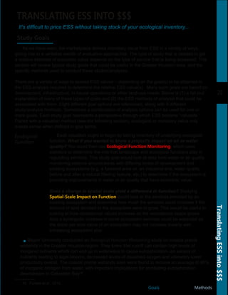 20
TranslatingESSinto$$$
Goals Methods
TRANSLATING ESS INTO $$$
It's difficult to price ESS without taking stock of your ecological inventory...
Study Goals
As we have seen, the marketplace derives monetary value from ESS in a variety of ways,
giving rise to a veritable wealth of evaluative approaches. The type of study that is needed to get
a relative estimate of economic value depends on the type of service that is being assessed. This
section will review typical study goals that could be useful in the Greater Houston area, and the
specific methods used to conduct these studies/analyses.
There are a variety of ways to assess ESS values – depending on the goal(s) to be obtained in
the ESS analysis required to determine the relative ESS value(s). Many such goals are based on
development, infrastructure, in­house operations or other land­use needs. Below is (1) a list and
explanation of many of these types of goals and (2) the ESS methods of analysis that could be
associated with them. Eight different goal options are referenced, along with 8 different
study/analysis methods. Sometimes a combination of analysis options can be used for one or
more goals. Each study goal represents a perspective through which ESS become “valuable.”
Paired with a valuation method (see the following section), ecological or monetary value only
makes sense when defined in goal terms.
Each valuation ought to begin by taking inventory of underlying ecological
function. What if you wanted to know a project's impact on air or water
quality? You could then use Ecological Function Monitoring, which uses
statistics to determine the role that landscape and ecological functions play in
regulating services. This study goal would look at data from water or air quality
monitoring stations around areas with differing levels of development and
existing ecosystems (e.g. a forested area vs. an industrial one, water quality
before and after a natural filtering feature, etc.) to determine if the ecosystem is
providing improvements in water or air quality that have economic value.
Does a change in spatial scale yield a difference in function? Studying
Spatial-Scale Impact on Function would look at the services provided by an
existing ecosystem and determine how much the services could increase if the
amount of land devoted to the ecosystem were to grow. This would be useful in
looking at how recreational values increase as the recreational space grows.
Also a synergistic increase in some ecosystem services could be expected as
the dollar per acre value of an ecosystem may not increase linearly with
increasing ecosystem size.
Ecological
Function
Baylor University conducted an Ecological Function Monitoring study on coastal prairie
wetlands in the Greater Houston region. They knew that runoff can contain high levels of
inorganic nutrients which can end up in waterways to cause eutrophication­­an excess of
nutrients leading to algal blooms, decreased levels of dissolved oxygen and ultimately lower
productivity overall. The coastal prairie wetlands sites were found to remove an average of 98%
of inorganic nitrogen from water, with important implications for combating eutrophication
downstream in Galveston Bay18.
18. Forbes et al., 2010.
 