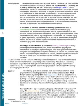 Goals Methods
TranslatingESSinto$$$
21
Development decisions may cast value within a framework that explicitly takes
land­use change into consideration. What is the value of the ESS I'm giving up
to loss by developing the site? By studying the Outright Losses of ESS to
development, you would measure the value of services that a landscape naturally
provides plus how much it would cost to mitigate or replace the service loss equal
to its current level. It could also look at the amount of money that can be saved
when the service provided by the ecosystem is preserved. For example, the
amount of stormwater that is absorbed by a prairie could be measured, and then
the value of this absorption could be determined with an appropriate valuation
method. An ecosystem service replacement cost study can be used to determine
the value of both indirect and direct use ecosystem services.
Is it cheaper to add ESS elements to existing operations? A study of
Subsitute Equivalency could compare the performance of existing gray
infrastructure and determine the equivalent amount of green infrastructure that
would be needed to achieve the same result. This study goal would be best suited
for determining the value of regulating indirect­use services. For example, a gray
vs. green equivalency capacity study could be used to determine the acreage of
wetland that would be needed to perform the same amount of water filtration as
an existing gray water treatment facility.
Which type of infrastructure is cheaper? A Building Something New study
could be performed when there is the option to build either gray or green
infrastructure to accomplish a production goal. This study goal would look at the
ecosystem services provided by a green infrastructure solution and compare them
with the outcomes of a gray infrastructure solution, while taking into consideration
the cost of construction and maintenance that would be required in both
situations.
Development
Lifetime The following goals aim to calculate costs and revenues taken on over a
project's lifetime, including operational costs and capital depreciation. What
factors impact my energy bill? An Energy Savings study can be performed to
determine the value of ecosystem services that result in lower energy costs for a
building. For example, trees allow less solar heat to penetrate windows or a
building’s surface. The value of trees providing shade to a building could be
determined by calculating the amount of money saved on energy because of the
trees.
How can I reduce exposure to flooding and other climate­related risks? A
study of Insurance Savings could be used to determine the value of regulating
services such as water retention through the amount of insurance costs that were
avoided due to an ecosystem service. This study goal would look at historical
damages to property and determine how much current or proposed ecosystem
services would reduce these costs.
Dow Chemical needed a solution for tertiary wastewater treatment. They compared the costs
for an artificial wetland versus a sequencing batch reactor using the Substitute Equivalency
approach in conjunction with the Replacement Cost method. By opting for a constructed
wetland in lieu of a sequencing batch reactor, Dow projected an estimated $282M in savings
over the project's lifetime19.
19. DiMuro et al., 2014.
 