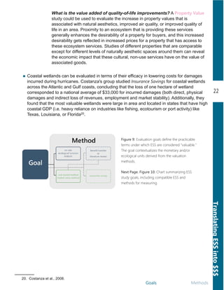 Goals Methods
22
TranslatingESSinto$$$
Figure 9: Evaluation goals define the practicable
terms under which ESS are considered "valuable."
The goal contextualizes the monetary and/or
ecological units derived from the valuation
methods.
What is the value added of quality­of­life improvements? A Property Value
study could be used to evaluate the increase in property values that is
associated with natural aesthetics, improved air quality, or improved quality of
life in an area. Proximity to an ecosystem that is providing these services
generally enhances the desirability of a property for buyers, and this increased
desirability gets reflected in increased prices for a property that has access to
these ecosystem services. Studies of different properties that are comparable
except for different levels of naturally aesthetic spaces around them can reveal
the economic impact that these cultural, non­use services have on the value of
associated goods.
Next Page. Figure 10: Chart summarizing ESS
study goals, including compatible ESS and
methods for measuring.
Coastal wetlands can be evaluated in terms of their efficacy in lowering costs for damages
incurred during hurricanes. Costanza's group studied Insurance Savings for coastal wetlands
across the Atlantic and Gulf coasts, concluding that the loss of one hectare of wetland
corresponded to a national average of $33,000 for incurred damages (both direct, physical
damages and indirect loss of revenues, employment and market stability). Additionally, they
found that the most valuable wetlands were large in area and located in states that have high
coastal GDP (i.e. heavy reliance on industries like fishing, ecotourism or port activity) like
Texas, Louisiana, or Florida20.
20. Costanza et al., 2008.
 
