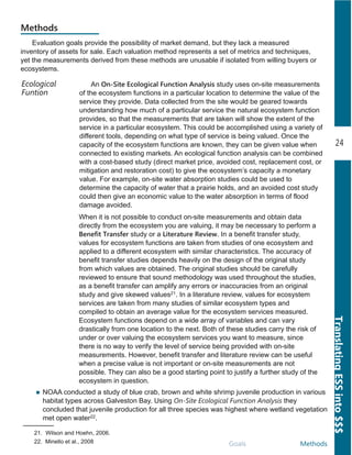 24
TranslatingESSinto$$$
Goals Methods
Methods
An On-Site Ecological Function Analysis study uses on­site measurements
of the ecosystem functions in a particular location to determine the value of the
service they provide. Data collected from the site would be geared towards
understanding how much of a particular service the natural ecosystem function
provides, so that the measurements that are taken will show the extent of the
service in a particular ecosystem. This could be accomplished using a variety of
different tools, depending on what type of service is being valued. Once the
capacity of the ecosystem functions are known, they can be given value when
connected to existing markets. An ecological function analysis can be combined
with a cost­based study (direct market price, avoided cost, replacement cost, or
mitigation and restoration cost) to give the ecosystem’s capacity a monetary
value. For example, on­site water absorption studies could be used to
determine the capacity of water that a prairie holds, and an avoided cost study
could then give an economic value to the water absorption in terms of flood
damage avoided.
Ecological
Funtion
Evaluation goals provide the possibility of market demand, but they lack a measured
inventory of assets for sale. Each valuation method represents a set of metrics and techniques,
yet the measurements derived from these methods are unusable if isolated from willing buyers or
ecosystems.
When it is not possible to conduct on­site measurements and obtain data
directly from the ecosystem you are valuing, it may be necessary to perform a
Benefit Transfer study or a Literature Review. In a benefit transfer study,
values for ecosystem functions are taken from studies of one ecosystem and
applied to a different ecosystem with similar characteristics. The accuracy of
benefit transfer studies depends heavily on the design of the original study
from which values are obtained. The original studies should be carefully
reviewed to ensure that sound methodology was used throughout the studies,
as a benefit transfer can amplify any errors or inaccuracies from an original
study and give skewed values21. In a literature review, values for ecosystem
services are taken from many studies of similar ecosystem types and
compiled to obtain an average value for the ecosystem services measured.
Ecosystem functions depend on a wide array of variables and can vary
drastically from one location to the next. Both of these studies carry the risk of
under or over valuing the ecosystem services you want to measure, since
there is no way to verify the level of service being provided with on­site
measurements. However, benefit transfer and literature review can be useful
when a precise value is not important or on­site measurements are not
possible. They can also be a good starting point to justify a further study of the
ecosystem in question.
21. Wilson and Hoehn, 2006.
22. Minello et al., 2008
NOAA conducted a study of blue crab, brown and white shrimp juvenile production in various
habitat types across Galveston Bay. Using On-Site Ecological Function Analysis they
concluded that juvenile production for all three species was highest where wetland vegetation
met open water22.
 
