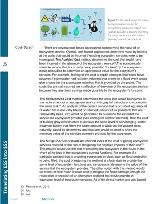 TranslatingESSinto$$$
25
Goals Methods
23. Pascual et al., 2010.
24. .Ibid.
25. Ibid.
Cost-Based There are several cost­based approaches to determine the value of an
ecosystem service. Overall, cost­based approaches determine value by looking
at the costs that would be incurred if existing ecosystem services were to be
interrupted. The Avoided Cost method determines the cost that would have
been incurred in the absence of the ecosystem service23.The economically
valuable service that is currently being provided “for free” by the ecosystem
would be studied to determine an appropriate value for the ecosystem’s
services. For example, looking at the cost to repair damages that would have
occurred if stormwater had not been retained by a prairie in a flood event would
give a value for the stormwater retention that is provided by the prairie. The
costs that are not incurred are a reflection of the value of the ecosystem service
because they are direct savings made possible by the ecosystem’s function.
The Replacement Cost method determines the costs that would be incurred in
the replacement of an ecosystem service with gray infrastructure to accomplish
the same task24. An analysis of the current service that is provided (eg. amount
of water that is naturally filtered or retained, amount of air pollutants that are
removed by trees, etc) would be performed to determine the extent of the
service the ecosystem provides (see ecological function method). Then the cost
of building gray infrastructure to achieve the same level of services (e.g. water
treatment facility that filters the same amount of water as the wetland does
naturally) would be determined and that cost would be used to show the
monetary value of the services currently provided by the ecosystem.
The Mitigation/Restoration Cost method looks at the cost of getting ecosystem
services restored or the cost of mitigating the negative impacts of their loss25.
This method could use the cost of restoring the ecosystem in the future in the
event of the loss of the ecosystem’s current functions. For example, if a
particular wetland that is providing ecosystem services such as flood protection
is being filled, the cost of restoring the wetland at a later date to provide the
same level of ecosystem functions and services can determine the value of the
service that the ecosystem provides. The other option with this method would
be to look at how much it would cost to mitigate the flood damage through the
restoration or creation of an alternative wetland that would provide an
equivalent level of ecosystem services. All of the direct market and cost based
Figure 11: On-Site Ecological Funtion
Analysis measures a specific
ecosystem's productive output. This
analysis provides a baseline inventory
for use in conjunction with a cost-
based or market price method.
 