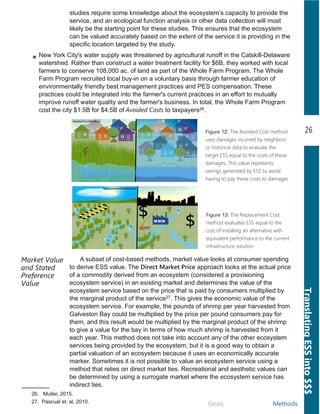 26
TranslatingESSinto$$$
Goals Methods
Market Value
and Stated
Preference
Value
26. .Muller, 2015.
27. Pascual et. al, 2010.
A subset of cost­based methods, market value looks at consumer spending
to derive ESS value. The Direct Market Price approach looks at the actual price
of a commodity derived from an ecosystem (considered a provisioning
ecosystem service) in an existing market and determines the value of the
ecosystem service based on the price that is paid by consumers multiplied by
the marginal product of the service27. This gives the economic value of the
ecosystem service. For example, the pounds of shrimp per year harvested from
Galveston Bay could be multiplied by the price per pound consumers pay for
them, and this result would be multiplied by the marginal product of the shrimp
to give a value for the bay in terms of how much shrimp is harvested from it
each year. This method does not take into account any of the other ecosystem
services being provided by the ecosystem, but it is a good way to obtain a
partial valuation of an ecosystem because it uses an economically accurate
marker. Sometimes it is not possible to value an ecosystem service using a
method that relies on direct market ties. Recreational and aesthetic values can
be determined by using a surrogate market where the ecosystem service has
indirect ties.
Figure 12: The Avoided Cost method
uses damages incurred by neighbors
or historical data to evaluate the
target ESS equal to the costs of these
damages. This value represents
savings generated by ESS to avoid
having to pay these costs to damages.
Figure 13: The Replacement Cost
method evaluates ESS equal to the
cost of installing an alternative with
equivalent performance to the current
infrastructure solution.
studies require some knowledge about the ecosystem’s capacity to provide the
service, and an ecological function analysis or other data collection will most
likely be the starting point for these studies. This ensures that the ecosystem
can be valued accurately based on the extent of the service it is providing in the
specific location targeted by the study.
New York City's water supply was threatened by agricultural runoff in the Catskill­Delaware
watershed. Rather than construct a water treatment facility for $6B, they worked with local
farmers to conserve 108,000 ac. of land as part of the Whole Farm Program. The Whole
Farm Program recruited local buy­in on a voluntary basis through farmer education of
environmentally friendly best management practices and PES compensation. These
practices could be integrated into the farmer's current practices in an effort to mutually
improve runoff water quality and the farmer's business. In total, the Whole Farm Program
cost the city $1.5B for $4.5B of Avoided Costs to taxpayers26.
 