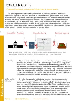 Politics Information.Sharing Stakeholder.Matching
31
RobustMarkets
ROBUST MARKETS
Ecological health can be conserved through ties to market health...
The following section is intended for policymakers to practicably establish the market
applications explored to this point. However, as has already been lightly touched upon, these
market solutions carry certain risks that ought to be addressed first. The considerations brought
to light in this section are the rudiments to building a robust marketplace, centered around an
administrative body that will provide quality control in the best interest of the environmental
commons and facilitate information sharing among market participants. Addressing the following
risks will not only provide greater insurance against ESS loss, doing so will also expand the size
of the market by lowering barriers to incoming buyers and sellers.
Figure 17: When creating a market for ESS, securing long-term intergrity requires attention to the (1) politics
governing liable responsibility and regulation, (2) information sharing and (3) stakeholder matching.
Politics The first risk is political and is born external to the marketplace. Political risk
describes an uncertain future for the market's legal underpinnings. Regulatory
mechanisms—and the trading schemes established to comply with them—live
and die under political risk: legislation creates market demand through the explicit
legal forces of assigned property rights and liability. Only a long­term commitment
on the part of policymakers will be able to make good on present investment in
ESS economic potential. On the other hand, the costs for voluntary markets (i.e.
unregulated investments) are fixed relative to political risk.
Information
Sharing
By using the evaluation methodology covered in the previous chapter,
stakeholders can appraise ESS potential and weigh gains over losses in the
appropriate market (i.e. as defined by the study goal). Actual negotiations over
price and acreage would be couched in either what sellers would be willing to
accept for ecological function and what buyers would be able to afford cheaper
than business­as­usual regulatory and operations costs. Price negotiation
among buyers and sellers fundamentally depends on their being equally
informed. From the start it behooves all involved to uncover the true value of
local ESS through on­site analysis as opposed to approximate estimations like
 