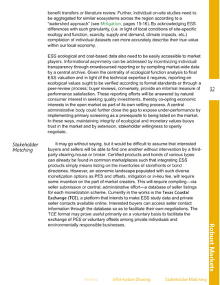 RobustMarkets
32
Politics Information.Sharing Stakeholder.Matching
benefit transfers or literature review. Further, individual on­site studies need to
be aggregated for similar ecosystems across the region according to a
“watershed approach” (see Mitigation, pages 15­16). By acknowledging ESS
differences with such granularity, (i.e. in light of local conditions of site­specific
ecology and function, scarcity, supply and demand, climate impacts, etc.)
compilation of individual datasets can more accurately describe their true value
within our local economy.
ESS ecological and cost­based data also need to be easily accessible to market
players. Informational asymmetry can be addressed by incentivizing individual
transparency through crowdsourced reporting or by compiling market­wide data
by a central archive. Given the centrality of ecological function analysis to final
ESS valuation and in light of the technical expertise it requires, reporting on
ecological values ought to be verified according to formal standards or through a
peer­review process; buyer reviews, conversely, provide an informal measure of
performance satisfaction. These reporting efforts will be answered by natural
consumer interest in seeking quality investments, thereby co­opting economic
interests in the open market as part of its own vetting process. A central
administrative body could further close the gap to expose under­performance by
implementing primary screening as a prerequisite to being listed on the market.
In these ways, maintaining integrity of ecological and monetary values buoys
trust in the market and by extension, stakeholder willingness to openly
negotiate.
Stakeholder
Matching
It may go without saying, but it would be difficult to assume that interested
buyers and sellers will be able to find one another without intervention by a third­
party clearing­house or broker. Certified products and bonds of various types
can already be found in common marketplaces such that integrating ESS
products simply means listing on the inventories of storefronts or bond
directories. However, an economic landscape populated with such diverse
monetization options as PES and offsets, mitigation or in­lieu fee, will require
some invention on the part of market creators. This will require compiling—via
seller submission or central, administrative effort—a database of seller listings
for each monetization scheme. Currently in the works is the Texas Coastal
Exchange (TCE), a platform that intends to make ESS study data and private
seller contacts available online. Interested buyers can access seller contact
information through the database so as to facilitate their own negotiations. The
TCE format may prove useful primarily on a voluntary basis to facilitate the
exchange of PES or voluntary offsets among private individuals and
environmentally responsible businesses.
 
