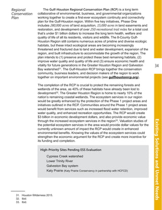 ExistingSolutionsandUnmetNeeds
34
Regional
Conservation
Plan
The Gulf-Houston Regional Conservation Plan (RCP) is a long term
collaborative of environmental, business, and governmental organizations
working together to create a first­ever ecosystem continuity and connectivity
plan for the Gulf­Houston region. Within five key initiatives, Phase One
includes 280,000 acres of land acquisition, 15,000 acres in land easements and
restoration, and development of over 250 recreational trail miles for a total cost
that’s under $1 billion dollars to increase the long term health, welfare and
quality of life of all its residents, visitors and wildlife. The 8­County Gulf­
Houston Region still contains numerous acres of pristine and diverse ecologic
habitats, but these intact ecological areas are becoming increasingly
threatened and fractured due to land and water development, expansion of the
region, and built infrastructure to accommodate the growth of the region. The
plan intends to (1) preserve and protect these best remaining habitats, (2)
improve water quality and quality of life and (3) ensure economic health and
vitality for future generations in the Greater Houston Region and Galveston
Bay watershed31. The Gulf­Houston RCP brings together the conservation
community, business leaders, and decision makers of the region to work
together on important environmental projects (see gulfhoustonrcp.org).
The completion of the RCP is crucial to protect the remaining forests and
wetlands of the area, as 40% of these habitats have already been lost to
development32. The Greater Houston Region is home to nearly 10% of the
nation’s remaining coastal wetlands. The ecosystem services in our region
would be greatly enhanced by the protection of the Phase 1 project areas and
initiatives outlined in the RCP. Communities around the Phase 1 project areas
would benefit from services such as increased flood water retention, improved
water quality, and enhanced recreation opportunities. The RCP would create
$3 billion in economic development dollars, and also provide economic value
through the increased ecosystem services in the region33. Valuation studies of
the potential ecosystem services in the area would provide dollar values for the
currently unknown amount of impact the RCP would create in enhanced
environmental benefits. Knowing the values of the ecosystem services could
strengthen the economic argument for the RCP and create more incentive for
its funding and completion.
31. Houston Wilderness 2015.
32. Ibid.
33. Ibid.
High-Priority Sites Pending ESS Evaluation
Cypress Creek watershed
Lower Trinity River
Galveston Bay system
Katy Prairie (Katy Prairie Conservancy in partnership with HCFCD)
 