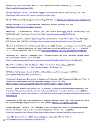 41
Harris County Flood Control District (HCFCD). 2010. Project Brays Overview. Retrieved July 22, 2015 from
http://www.projectbrays.org/about.html.
Houston Wilderness. July 2015. Gulf­Houston Regional Conservation Plan Packet. Retrieved July 29, 2015 from
http://houstonwilderness.org/gulf­houston­regional­conservation­plan/
Houston Wilderness. 2015. Ecoregions. Retrieved August 17, 2015 from http://houstonwilderness.org/about­ecoregions/.
Houston Wilderness. 2015. Ecosystem services. Presentation. Retrieved August 17, 2015 from
http://houstonwilderness.org/ecosystem­services/
McDonald, E. T., A. H. Plummer, and J. M. Parks. (n.d.). East Fork Raw Water Supply Project: A Natural Success Story.
2012 Guidelines for Water Reuse. Retrieved from http://www.reclaimedwater.net/data/files/206.pdf
Millennium Ecosystem Assessment. 2005. Ecosystems and Human Well­being: Synthesis. Island Press, Washington,
DC. Retrieved June 1, 2015 from http://www.millenniumassessment.org/documents/document.356.aspx.pdf
Minello, T. J., G. Matthews, P. A. Caldwell, and L.P. Rozas. Jan. 2008. Population and Production Estimates for Decapod
Crustaceans in Wetlands of Galveston Bay, Texas. Transactions of the American Fisheries Society 137:129­146. DOI:
10.1577/T06­276.1 Retrieved June 29, 2015 from http://www.galvestonlab.sefsc.noaa.gov/publications/pdf/880.pdf
Mohammad, B. A., Dietrich, E., & Beaudoin, F. (n.d.). Ecosystem Services Case Study: Clean Water Services Tualatin
River, Washington. Retrieved July 7, 2015, from
http://www.pdx.edu/sustainability/sites/www.pdx.edu.sustainability/files/CleanWaterServices_CaseStudy.pdf
Muller, M. (n.d.). The New York City Watershed Whole Farm Program. Retrieved July 7, 2015 from
http://www.iatp.org/files/New_York_City_Watershed_Whole_Farm_Program.htm
NYC Watershed Agricultural Council. Small Farms (Catskill/Delaware). Retrieved August 17, 2015 from
http://www.nycwatershed.org/ag_smfarmscd.html
Opaluch, J., T. Grigalunas, J. Diamantides, M. Mazzota, and R. Johnston. 1999. Recreational and Economic Values for
the Pecionic Estuary System. Economic Analysis Inc. Retrieved June 15, 2015 from
http://www.peconicestuary.org/reports/f53c82ee382e1c988058ee2ae8e47db855b1517e.pdf
Pascual, U. and R. Mulradian et al. March 2010. The economics of valuing ecosystem services and biodiversity. The
Economics of Ecosystems and Biodiversity: The Ecological and Economic Foundations. Retreived June 1, 2015 from
http://www.teebweb.org/wp­content/uploads/2013/04/D0­Chapter­5­The­economics­of­valuing­ecosystem­services­and­
biodiversity.pdf
Perrot­Maitre, D. Sept. 2006. The Vittel payments for ecosystem services: a “perfect” PES case? International Institute
for Environment and Development. Retrieved 28 July, 2015 from http://pubs.iied.org/pdfs/G00388.pdf
Sifleet S, Pendleton L, Murray BC. 2011. State of the Science on Coastal Blue Carbon: A Summary for Policy Makers.
Durham, NC: Nicholas Institute for Environmental Policy Solutions. Retrieved June 15, 2015 from
https://nicholasinstitute.duke.edu/sites/default/files/publications/state­of­science­coastal­blue­carbon­paper.pdf
Texas A&M Galveston Campus. 2010. Galveston Bay Facts. Retrieved on May 15, 2015 from
http://www.tamug.edu/gbic/gbicresources/bayfacts.html.
 