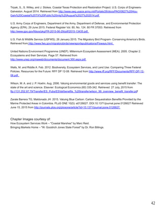 42
Tirpak, S., S. Willey, and J. Stokes. Coastal Texas Protection and Restoration Project. U.S. Corps of Engineers­
Galveston. August 2014. Retrieved from http://www.swg.usace.army.mil/Portals/26/docs/PAO/0827%20Hou­
Galv%20Coastal%20TX%20Public%20mtg%20August%2027%202014.pdf
U.S. Army Corps of Engineers, Department of the Army, Department of Defense, and Environmental Protection
Agency (EPA). 29 June 2015. Federal Register Vol. 80, No. 124. 80 FR 37053. Retrieved from
http://www.gpo.gov/fdsys/pkg/FR­2015­06­29/pdf/2015­13435.pdf.
U.S. Fish & Wildlife Service (USFWS). 26 January 2015. The Migratory Bird Program­ Conserving America’s Birds.
Retrieved from http://www.fws.gov/migratorybirds/newreportspublications/Flyways.html.
United Nations Environment Programme (UNEP). Millennium Ecosystem Assessment (MEA). 2005. Chapter 2:
Ecosystems and their Services. Page 57. Retrieved from
http://www.unep.org/maweb/documents/document.300.aspx.pdf.
Walls, M. and Riddle A. Feb. 2012. Biodiversity, Ecosystem Services, and Land Use: Comparing Three Federal
Policies. Resources for the Future: RFF DP 12­08. Retrieved from http://www.rff.org/RFF/Documents/RFF­DP­12­
08.pdf.
Wilson, M. A. and J. P. Hoehn. Aug. 2006. Valuing environmental goods and services using benefit transfer: The
state of the art and science. Elsevier: Ecological Economics (60) 335­342. Retrieved 27 July, 2015 from
ftp://131.252.97.79/Transfer/ES_Pubs/ESVal/benefits_%20transfer/wilson_99_overview_benefit_transfer.pdf
Zarate Barrera TG, Maldonado JH. 2015. Valuing Blue Carbon: Carbon Sequestration Benefits Provided by the
Marine Protected Areas in Colombia. PLoS ONE 10(5): e0126627. DOI:10.1371/journal.pone.0126627 Retrieved
June 15, 2015 from http://journals.plos.org/plosone/article?id=10.1371/journal.pone.0126627.
Chapter Images courtesy of:
How Ecosystem Services Work ‒ "Coastal Marshes" by Marc Reid.
Bringing Markets Home ‒ "W. Goodrich Jones State Forest" by Dr. Ron Billings.
 
