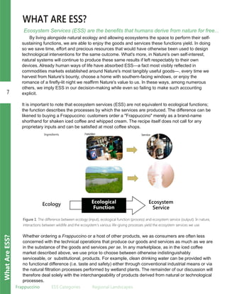 7
WhatAreESS?
Frappuccino ESS.Categories Regional.Landscapes
Ecosystem Services (ESS) are the benefits that humans derive from nature for free...
WHAT ARE ESS?
By living alongside natural ecology and allowing ecosystems the space to perform their self­
sustaining functions, we are able to enjoy the goods and services these functions yield. In doing
so we save time, effort and precious resources that would have otherwise been used to design
technological interventions for the same outcome. What's more, in Nature's own self­interest,
natural systems will continue to produce these same results if left respectably to their own
devices. Already human ways of life have absorbed ESS—a fact most visibly reflected in
commodities markets established around Nature's most tangibly useful goods—, every time we
harvest from Nature's bounty, choose a home with southern­facing windows, or enjoy the
romance of a firefly­lit night we reaffirm Nature's value to us. In these ways, among numerous
others, we imply ESS in our decision­making while even so failing to make such accounting
explicit.
It is important to note that ecosystem services (ESS) are not equivalent to ecological functions;
the function describes the processes by which the services are produced. The difference can be
likened to buying a Frappuccino: customers order a "Frappuccino" merely as a brand­name
shorthand for shaken iced coffee and whipped cream. The recipe itself does not call for any
proprietary inputs and can be satisfied at most coffee shops.
Ecological
Function
Ecosystem
Service
Ecology
Figure 1: The difference between ecology (input), ecological function (process) and ecosystem service (output). In nature,
interactions between wildlife and the ecosystem's various life-giving processes yield the ecosystem services we use.
Whether ordering a Frappuccino or a host of other products, we as consumers are often less
concerned with the technical operations that produce our goods and services as much as we are
in the substance of the goods and services per se. In any marketplace, as in the iced coffee
market described above, we use price to choose between otherwise indistinguishably
serviceable, or substitutional, products. For example, clean drinking water can be provided with
no functional difference (i.e. taste and safety) either through conventional industrial means or via
the natural filtration processes performed by wetland plants. The remainder of our discussion will
therefore deal solely with the interchangeability of products derived from natural or technological
processes.
Ingredients
 