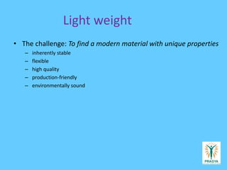 Light weight
• The challenge: To find a modern material with unique properties
– inherently stable
– flexible
– high quality
– production-friendly
– environmentally sound
 
