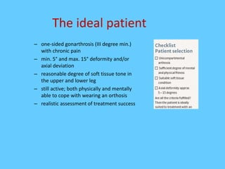 The ideal patient
– one-sided gonarthrosis (III degree min.)
with chronic pain
– min. 5° and max. 15° deformity and/or
axial deviation
– reasonable degree of soft tissue tone in
the upper and lower leg
– still active; both physically and mentally
able to cope with wearing an orthosis
– realistic assessment of treatment success
 