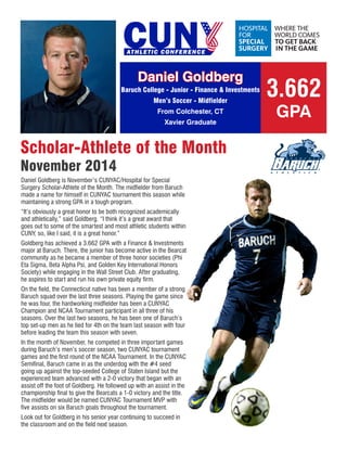 Daniel Goldberg 
Baruch College - Junior - Finance & Investments 
Men’s Soccer - Midfielder 
From Colchester, CT 
Xavier Graduate 
Scholar-Athlete of the Month 
November 2014 
Daniel Goldberg is November’s CUNYAC/Hospital for Special Surgery Scholar-Athlete of the Month. The midfielder from Baruch made a name for himself in CUNYAC tournament this season while maintaining a strong GPA in a tough program. 
“It’s obviously a great honor to be both recognized academically and athletically,” said Goldberg. “I think it’s a great award that goes out to some of the smartest and most athletic students within CUNY, so, like I said, it is a great honor.” 
Goldberg has achieved a 3.662 GPA with a Finance & Investments major at Baruch. There, the junior has become active in the Bearcat community as he became a member of three honor societies (Phi Eta Sigma, Beta Alpha Psi, and Golden Key International Honors Society) while engaging in the Wall Street Club. After graduating, he aspires to start and run his own private equity firm. 
On the field, the Connecticut native has been a member of a strong Baruch squad over the last three seasons. Playing the game since he was four, the hardworking midfielder has been a CUNYAC Champion and NCAA Tournament participant in all three of his seasons. Over the last two seasons, he has been one of Baruch’s top set-up men as he tied for 4th on the team last season with four before leading the team this season with seven. 
In the month of November, he competed in three important games during Baruch’s men’s soccer season, two CUNYAC tournament games and the first round of the NCAA Tournament. In the CUNYAC Semifinal, Baruch came in as the underdog with the #4 seed going up against the top-seeded College of Staten Island but the experienced team advanced with a 2-0 victory that began with an assist off the foot of Goldberg. He followed up with an assist in the championship final to give the Bearcats a 1-0 victory and the title. The midfielder would be named CUNYAC Tournament MVP with five assists on six Baruch goals throughout the tournament. 
Look out for Goldberg in his senior year continuing to succeed in the classroom and on the field next season. 
3.662 
GPA 