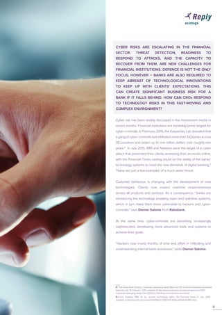 CYBER RISKS ARE ESCALATING IN THE FINANCIAL
SECTOR. THREAT DETECTION, READINESS TO
RESPOND TO ATTACKS, AND THE CAPACITY TO
RECOVER FROM THEM, ARE NEW CHALLENGES FOR
FINANCIAL INSTITUTIONS. DEFENCE IS NOT THE ONLY
FOCUS, HOWEVER – BANKS ARE ALSO REQUIRED TO
KEEP ABREAST OF TECHNOLOGICAL INNOVATIONS
TO KEEP UP WITH CLIENTS’ EXPECTATIONS. THIS
CAN CREATE SIGNIFICANT BUSINESS RISK FOR A
BANK IF IT FALLS BEHIND. HOW CAN CROs RESPOND
TO TECHNOLOGY RISKS IN THIS FAST-MOVING AND
COMPLEX ENVIRONMENT?
Cyber risk has been widely discussed in the mainstream media in
recent months. Financial institutions are inevitably prime targets for
cyber-criminals. In February 2015, the Kaspersky Lab revealed that
a gang of cyber-criminals had infiltrated more than 100 banks across
30 countries and stolen up to one billion dollars over roughly two
years.4
In July 2015, RBS and Natwest were the target of a cyber
attack that prevented their clients accessing their accounts online,
with the Financial Times casting doubt on the ability of the banks’
technology systems to meet the new demands of digital banking.5
These are just a few examples of a much wider threat.
Customer behaviour is changing with the development of new
technologies. Clients now expect real-time responsiveness
across all products and services. As a consequence, “banks are
introducing the technology enabling open and real-time systems,
which in turn make them more vulnerable to hackers and cyber-
criminals,” says Diemer Salome from Rabobank.
At the same time, cyber-criminals are becoming increasingly
sophisticated, developing more advanced tools and systems to
achieve their goals.
“Hackers now invest months of time and effort in infiltrating and
understanding internal bank processes,” adds Diemer Salome.
4 ‘The Great Bank Robbery: Carbanak cybergang steals $1bn from 100 financial institutions worldwide’,
Kapersky Lab, 16 February 2015, available at http://www.kaspersky.com/about/news/virus/2015/
Carbanak-cybergang-steals-1-bn-USD-from-100-financial-institutions-worldwide
9
5 Emma Dunkley, ‘RBS hit by second technology glitch’, The Financial Times, 31 July 2015,
available at http://www.ft.com/cms/s/0/d4d36a72-3789-11e5-b05b-b01debd57852.html
 