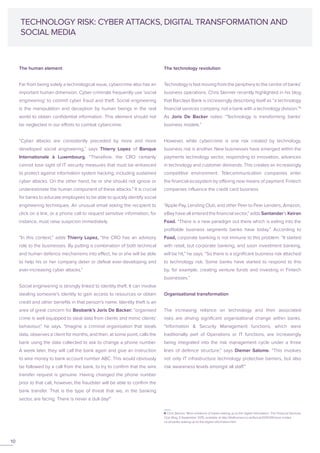 The human element
Far from being solely a technological issue, cybercrime also has an
important human dimension. Cyber-criminals frequently use ‘social
engineering’ to commit cyber fraud and theft. Social engineering
is the manipulation and deception by human beings in the real
world to obtain confidential information. This element should not
be neglected in our efforts to combat cybercrime.
“Cyber attacks are consistently preceded by more and more
developed social engineering,” says Thierry Lopez of Banque
Internationale à Luxembourg. “Therefore, the CRO certainly
cannot lose sight of IT security measures that must be enhanced
to protect against information system hacking, including sustained
cyber attacks. On the other hand, he or she should not ignore or
underestimate the human component of these attacks.” It is crucial
for banks to educate employees to be able to quickly identify social
engineering techniques. An unusual email asking the recipient to
click on a link, or a phone call to request sensitive information, for
instance, must raise suspicion immediately.
“In this context,” adds Thierry Lopez, “the CRO has an advisory
role to the businesses. By putting a combination of both technical
and human defence mechanisms into effect, he or she will be able
to help his or her company deter or defeat ever-developing and
ever-increasing cyber attacks.”
Social engineering is strongly linked to identity theft. It can involve
stealing someone’s identity to gain access to resources or obtain
credit and other benefits in that person’s name. Identity theft is an
area of great concern for Beobank’s Joris De Backer: “organised
crime is well equipped to steal data from clients and mimic clients’
behaviour,” he says. “Imagine a criminal organisation that steals
data, observes a client for months, and then, at some point, calls the
bank using the data collected to ask to change a phone number.
A week later, they will call the bank again and give an instruction
to wire money to bank account number ABC. This would obviously
be followed by a call from the bank, to try to confirm that the wire
transfer request is genuine. Having changed the phone number
prior to that call, however, the fraudster will be able to confirm the
bank transfer. That is the type of threat that we, in the banking
sector, are facing. There is never a dull day!”
The technology revolution
Technology is fast moving from the periphery to the centre of banks’
business operations. Chris Skinner recently highlighted in his blog
that Barclays Bank is increasingly describing itself as “a technology
financial services company, not a bank with a technology division.”6
As Joris De Backer notes: “Technology is transforming banks’
business models.”
However, while cybercrime is one risk created by technology,
business risk is another. New businesses have emerged within the
payments technology sector, responding to innovation, advances
in technology and customer demands. This creates an increasingly
competitive environment. Telecommunication companies enter
the financial ecosystem by offering new means of payment. Fintech
companies influence the credit card business.
“Apple Pay, Lending Club, and other Peer to Peer Lenders, Amazon,
eBay have all entered the financial sector,” adds Santander’s Keiran
Foad. “There is a new paradigm out there which is eating into the
profitable business segments banks have today.” According to
Foad, corporate banking is not immune to this problem. “It started
with retail, but corporate banking, and soon investment banking,
will be hit,” he says. “So there is a significant business risk attached
to technology risk. Some banks have started to respond to this
by, for example, creating venture funds and investing in Fintech
businesses.”
Organisational transformation
The increasing reliance on technology and their associated
risks are driving significant organisational change within banks.
“Information & Security Management functions, which were
traditionally part of Operations or IT functions, are increasingly
being integrated into the risk management cycle under a three
lines of defence structure,” says Diemer Salome. “This involves
not only IT infrastructure technology protective barriers, but also
risk awareness levels amongst all staff.”
TECHNOLOGY RISK: CYBER ATTACKS, DIGITAL TRANSFORMATION AND
SOCIAL MEDIA
6 Chris Skinner, ‘More evidence of banks waking up to the digital reformation’, The Financial Services
Club Blog, 9 September 2015, available at http://thefinanser.co.uk/fsclub/2015/09/more-eviden
ce-of-banks-waking-up-to-the-digital-reformation.html
10
 