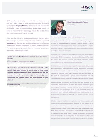 Dario Rossa, Associate Partner,
			Spike Reply
			
It is about how hard a cyber attack will hit the organisation
Listing all possible cyber risks is an impossible task. Patching the systems
is critical but many banks are not doing this in a timely fashion. CROs can
nevertheless have a threat model in place to assess whether a threat is
applicable; whether a threat could potentially exploit existing vulnerabilities;
or whether a threat will materialise.
Cyber risk is not a question of when, but how hard a cyber attack will hit an
organisation. CROs therefore need to understand the impact of an attack.
For instance, the impact on corporate risk could be substantial and it is
important to minimise associated reputational damage.
In that context, it is crucial to have all critical information assets documented,
with corresponding data classification and risk assessments. Information
risk dashboards, which identify and classify risks, should provide an
overview of the most critical risks, mitigation plans and time lines. In
the event of a cyber attack, a proper crisis management plan with
communication channels should be in place and be tested at least annually.
Introducing new technologies can be very risky and disruptive to an
organisation but that should not mean that financial institutions ignore
technological innovations. It should mean that CROs assess the impact
of introducing new technologies. To do so, it is important to have a lab
environment where architects and technicians can assess whether or not
technological innovations could benefit core banking activities and the
banks’ clients.
Whether a financial institution is in a leader or a follower position, with
respect to technological innovations, depends on the maturity of the
organisation and its ability to absorb the changes and risks introduced by
new technologies. It doesn’t mean that all banks need to be a leader in that
field. Being prepared is crucial to the survival of the financial institutions
of the future. In this sense, being a follower, by adopting technological
innovations, could be an advantage. Not all innovations reach the level of
transparency, where their usage and benefits become generally accepted.
CROs also have to develop new skills. “One of my concerns is
that, as a CRO I have to face very sophisticated technology
issues,” adds Pierpaolo Montana. “I need to be very aware of the
technology. I need to understand what an HADOOP server is. I
need to understand how technology enables the bank but also
how it may be a driver of risk for the bank.”
It can also be difficult for banks today to attract the right talent.
“15 years ago we, as an industry, attracted the best engineers,”
Montana says. “Banking was what people wanted to do. Now we
are followers. Now the competition to hire the brightest is harder.
This is certainly slowing us down from an innovation perspective.
We need to get that talent back in.”
11
“93 per cent of large organisations last year suffered a security
breach.”
The Cyber Threat to Banking, British Bankers’ Association, 2014, Page 3.
“As executives regularly evaluate strategies and risks, cyber
security has been elevated to the C-suite to help ensure
programs and practices evolve while keeping us with new and
emerging threats. The goal? To identify critical risks, help protect
information and systems assets, and best respond to cyber
attacks.”
Lisa Humbert, ‘Financial services firms focus on creating cyber security risk awareness’, The Eurofi Financial
Forum 2015, 9-11 September 2015.
 