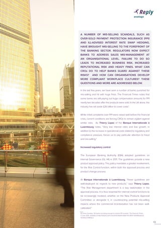 A NUMBER OF MIS-SELLING SCANDALS, SUCH AS
OVER-SOLD PAYMENT PROTECTION INSURANCE (PPI)
AND ILL-ADVISED INTEREST RATE SWAP HEDGING,
HAVE BROUGHT MIS-SELLING TO THE FOREFRONT OF
THE BANKING SECTOR. REGULATORS NOW EXPECT
BANKS TO ADDRESS SALES MIS-MANAGEMENT AT
AN ORGANISATIONAL LEVEL. FAILURE TO DO SO
LEADS TO INCREASED BUSINESS RISK, INCREASED
REPUTATIONAL RISK AND HEAVY FINES. WHAT CAN
CROs DO TO HELP BANKS GUARD AGAINST THESE
RISKS? AND HOW CAN ORGANISATIONS DEVELOP
MORE COMPLIANT WORKPLACE CULTURES? THESE
QUESTIONS AND MORE ARE ADDRESSED BELOW.
In the last few years, we have seen a number of banks punished for
mis-selling and hit with huge fines. The Financial Times notes that
some banks are still paying out huge compensation amounts for PPI
nearly two decades after the products were sold. In the UK alone, the
industry has set aside £26 billion to cover costs7
.
While initial complaints over PPI were raised well before the financial
crisis, current conditions are forcing CROs to remain vigilant against
similar risks. As Thierry Lopez of the Banque Internationale à
Luxembourg notes, “Very low interest rates and low growth, in
addition to the increase in operational costs related to regulatory and
compliance pressure, forces us to pay particular attention to fraud
and mis-selling.”
Increased regulatory control
The European Banking Authority (EBA) adopted guidelines on
Internal Governance (GL 44) in 2011. The guidelines provide a new
product approval policy. This policy mandates a greater involvement,
for the Risk Control function, within both the approval process and
product change process.
At Banque Internationale à Luxembourg, “these guidelines are
well-deployed as regards to new products,” says Thierry Lopez.
“The Risk Management department is a key stakeholder in the
approval process. It is thus essential for internal control functions to
be increasingly involved, whether on the New Products Approval
Committee or alongside it, in counteracting potential mis-selling
impacts where the commercial incentivisation has not been well-
calibrated.”
13
7 Emma Dunkley, ‘UK banks not doing enough to resolve PPI scandal’, The Financial Times,
5 June 2015, available at http://www.ft.com/cms/s/0/3c3fbef0-0b8d-11e5-8937-00144feabdc0.
html#axzz3li8hkLiu
 