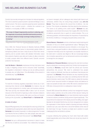 Conduct risk has also emerged as a hot topic for national regulators.
The risk to customers posed by banks’ operational failings is now a
central concern. The risk to customers posed by banks’ operational
failings is now a central concern – whether the customer is an
institution, a municipality, an SME or an individual.
Since 2012, the Financial Services & Markets Authority (FSMA)
in Belgium has required banks to demonstrate greater levels of
transparency. Banks now have a duty of care to check their clients’
solvency and to provide clients with detailed information about
their products. Systems were also put in place to allow consumers
to easily compare offers from different banks. Overall, consumer
protection has improved.
Joris De Backer of Beobank emphasises the key role banks need
to play in mitigating conduct risk for consumer credit: “essentially,
the regulator is interested in making sure we are selling products
to people who can afford them. This affordability of the product is
absolutely key,” says De Backer.
Increased internal control
To meet the increasing regulatory expectation, banks are, in turn,
improving their internal controls. Santander, for instance, has set
up a robust programme to monitor sales and business practices.
“We have put key risk indicators (KRI) in place, such as account
closures on the first month of opening or other indicators related to
the performance of the business. We make sure they are forward-
looking as far as possible,” says Keiran Foad from Santander UK.
A matter of culture
Beyond KRI programmes, the critical aspect for reducing conduct risk
is establishing the appropriate culture within key bank departments.
Santander has invested massively in a culture programme “to make
sure that the first line of defence, the sales people, take sales and
business practices very much into account,” says Keiran Foad.
Beobank has put a self-assessment mechanism in place to make
the first line of defence accountable. “Our relationship managers,
MIS-SELLING AND BUSINESS CULTURE
our branch managers, all our colleagues who interact with clients must
self-assess, whether they are doing things properly,” says Joris De
Backer. “They have to attest to the second line of defence - the risk
function. This includes an attestation that they stand by their behaviour.
This seems to be yielding some useful results.” Beobank has also
developed a benchmark that ensures that roughly 10% of the first line
of defence personnel’s time is spent on control activities. This is an
interesting yardstick, and demonstrates the importance of ownership by
the first line of defence, in managing risk (particularly conduct risk).
DiemerSalomeofRabobankremindsusthatbanksneedtolookbeyond
indicators to focus on overall organisational culture: “Managing risks
based on traditional dashboard process indicators is not enough. You
need to have a very good handle on culture, behaviours and attitudes. It
is important internally across the organisation, but equally important on
the client side in customer due diligence. We are increasingly looking
into innovative approaches such as behavioural sciences and analytics
to manage this risk category.”
Mediobanca’s Pierpaolo Montana emphasises the role that incentives
play for individuals in minimising conduct risk. Conduct risk management,
according to Montana, should take both the ethical and incentive
perspectives into account: “We need to understand how people
make money as individuals: how they are incentivised, how bonuses are
organised,” said Montana. “Ethical standards are very important but they
only get you so far. Ethics and culture are something that the CEO and
board of directors need to lead. The CRO needs to advise the business
and the human resources function on adequate checks and balances to
make sure people are kept under control. We need to understand how a
CVA desk, a treasury function or a salesperson makes money.”
Overall, CROs stressed that effective conduct risk management requires
banks to place customer care at the centre of their decision making. As
emphasised by Diemer Salome, this can mean that banks may be required
to exercise restraint, sometimes during periods of great opportunity. “The
issues that can be observed in the industry around mis-selling, once again
illustrate the old wisdom that the true art of risk management is to restrain
the organisation in times that the market is booming and keep enforcing
customer due care, even when this is not at the forefront of the mind of
the client base,” he says. “It seems so simple, but in practice it is quite
challenging for the risk function to achieve.
It requires refraining from growing too much when faced with certain
market opportunities and at times when there are not yet any clouds on
the horizon.”
14
“The scope of alleged inappropriate practices is widening, and
the magnitude of previously identified detrimental practices,
for example related to foreign exchange trading business, is
increasing.”
European Banking Authority, Risk Assessment of the European Banking System, June 2014.
 