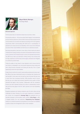 Miguel Mairlot, Manager,
			Avantage Reply
			
Structural approach
To limit conduct risk, it is important to take into account four criteria.
Firstofall,theevidence–“ifit’snotrecorded,itdidn’thappen”.Itisfundamental
to ensure that any electronic communication devices are fit for purpose and all
communications are recorded and retained according to firm and regulatory
requirements. When communicating with clients and or counterparties, it’s
important to be clear, fair and not misleading, and to ensure that individuals
are aware of their responsibilities and that these are understood properly.
Secondly, being able to ‘look back’ is also critical. A bank needs to be able to
understand the existing inventory of products, and potential impact on the firm
and its customers; from boards through to service and operational personnel.
The CRO has to make sure that there’s nothing lurking in the inventory that
isn’t fully understood, and that risks are thoroughly understood and mitigated
on a product by product basis.
Thirdly, the ability to ‘look ahead’ is also important, and to ensure that the
risk function is embedded in any new product approval process along with
other critical functions. Education and training are also key. This is a great
opportunity to learn from past mistakes.
Finally,Ihavetomentiontheneedto‘assessbothprudentialandconductrisks’.
Risk officers have been historically focused on prudential risks. However, the
real downfall in most cases over the past five years has been the poor way
in which firms have conducted business. CROs therefore need to ensure
that they are up to speed with business standards and be aware of those
standards that apply to their business. Collaboration with the compliance
function and other important functions are critical in understanding conduct
risks and how they apply to the firm, staff, customers and most importantly,
the CROs.
Engaging employees and making compliance part of a bank culture are big
challenges for banks. Drawing on our ten years’ experience in compliance
and conduct risk management, Avantage Reply has partnered with our
specialist employee communications sister company, Avvio Reply, to offer
a targeted solution. Our new publication, ‘Empowering Your Employee’,
outlines our combined experience and guidance on how banks can establish
a positive conduct risk management culture in their workplace.
 