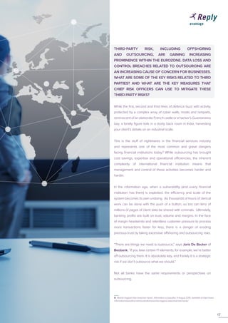 16
THIRD-PARTY RISK, INCLUDING OFFSHORING
AND OUTSOURCING, ARE GAINING INCREASING
PROMINENCE WITHIN THE EUROZONE. DATA LOSS AND
CONTROL BREACHES RELATED TO OUTSOURCING ARE
AN INCREASING CAUSE OF CONCERN FOR BUSINESSES.
WHAT ARE SOME OF THE KEY RISKS RELATED TO THIRD
PARTIES? AND WHAT ARE THE KEY MEASURES THAT
CHIEF RISK OFFICERS CAN USE TO MITIGATE THESE
THIRD PARTY RISKS?
While the first, second and third lines of defence buzz with activity,
protected by a complex array of cyber walls, moats and ramparts,
reminiscent of an elaborate French castle or a hacker’s Guantanamo
bay, a lonely figure toils in a dusty back room in India, harvesting
your client’s details on an industrial scale.
This is the stuff of nightmares in the financial services industry
and represents one of the most common and grave dangers
facing financial institutions today.8
While outsourcing has brought
cost savings, expertise and operational efficiencies, the inherent
complexity of international financial institution means that
management and control of these activities becomes harder and
harder.
In the information age, when a vulnerability (and every financial
institution has them) is exploited, the efficiency and scale of the
system becomes its own undoing. As thousands of hours of clerical
work can be done with the push of a button, so too can tens of
millions of pages of client data be shared with criminals. Ultimately,
banking profits are built on trust, volume and margins. In the face
of margin headwinds and relentless customer pressure to process
more transactions faster for less, there is a danger of eroding
precious trust by taking excessive offshoring and outsourcing risks.
“There are things we need to outsource,” says Joris De Backer of
Beobank. “If you take certain IT elements, for example, we’re better
off outsourcing them. It is absolutely key, and frankly it is a strategic
risk if we don’t outsource what we should.”
Not all banks have the same requirements or perspectives on
outsourcing.
17
8 ‘Worlds biggest data breaches hacks’, Information is beautiful, 11 August 2015, available at http://www.
informationisbeautiful.net/visualizations/worlds-biggest-data-breaches-hacks/
 