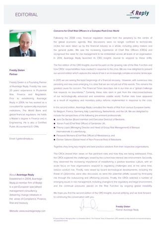Freddy Gielen
Partner
Freddy Gielen is a Founding Partner
of Avantage Reply. Freddy has over
20 years’ experience in Prudential
Risk, Finance and Regulation.
Prior to establishing Avantage
Reply in 2004, he has worked as a
consultant for systemically important
institutions, The World Bank and
global financial regulators. He holds
a Master’s degree in Finance and in
Engineering. He is also a Certified
Public Accountant (U.S. CPA).
Email: f.gielen@reply.eu
Concerns for Chief Risk Officers in a Complex Post-Crisis World
Following the 2008 crisis, financial regulation moved from the periphery to the centre of
the global economic agenda. Risk discussions were no longer confined to technocratic
circles but were taken up by the financial industry as a whole, including policy makers and
the general public. We saw the increasing importance of Chief Risk Officers (CROs) and
recognised the need for risk management to be embedded across all levels of an organisation.
In 2014, Avantage Reply launched its CRO Insights Journal to respond to these shifts.
The first edition of the CRO Insights Journal focused on the growing role of the Risk Function and
how CROs’ responsibilities have evolved in response to the crisis. We are now delighted to present
our second edition which captures the nature of risk in an increasingly complex economic landscape.
In 2015 we are seeing the tepid beginnings of a financial recovery. However, with numerous risks
persisting and new ones emerging, it is clear that we are not yet out of the woods. This remains the
greatest cause for concern. The Financial Times describes risk in our time as a “global challenge
that respects no boundaries.”1
Certainly, these risks stem in part from the interconnectedness
of our technologically advanced and sometimes volatile world. Further risks have appeared
as a result of regulatory and monetary policy reforms implemented in response to the crisis.
In this second edition, Avantage Reply consulted the Heads of Risk from various European banks
for Belgium, France, Germany, Italy, Luxembourg, Netherlands, and the UK. We are delighted to
include the perspectives of the following pre-eminent professionals:
● Joris De Backer (Board member and Executive Director) of Beobank;
● Keiran Foad (Chief Risk Officer) of Santander UK;
● Thierry Lopez (Managing Director and Head of Group Risk Management) of Banque 	 	
Internationale à Luxembourg;
● Pierpaolo Montana (Chief Risk Officer) of Mediobanca; and
● Diemer Salome (Global Head of Non-Financial Risk) of Rabobank.
Together, they bring key insights and best practice solutions from their respective organisations.
The CROs shared their views on five pertinent risks and how they are being addressed. First,
the CROs explored the challenges raised by the current low interest rate environment. Secondly,
they observed the increasing importance of establishing a positive business culture, with an
acute focus on how organisations respond to regulatory challenges and, at the same time,
reduce conduct risk. Thirdly, risks raised by recent technological developments, including the
threat of cybercrime, were also discussed, as were the potential pitfalls caused by third-party
risk through the outsourcing and offshoring process. Finally, the CROs selected a number of
emerging issues in risk management, including changes to the regulatory and legal environment,
and the continual pressures placed on the Risk Function by ongoing global instability.
We hope you find the second edition of the CRO Insights Journal edifying, and we look forward
to continuing the conversation with you.
EDITORIAL
About Avantage Reply
Established in 2004, Avantage
Reply (a member firm of Reply)
is a pan-European specialised
management consultancy
delivering change initiatives in
the areas of Compliance, Finance,
Risk and treasury.
Website: www.avantagereply.com
Freddy Gielen
Partner Avantage Reply
1 ‘Special Report: Managing Risk in a Globalised World’, The Financial Times, 8 September 2015, available at http://www.ft.com/reports/managing-
risk-globalised-world
 