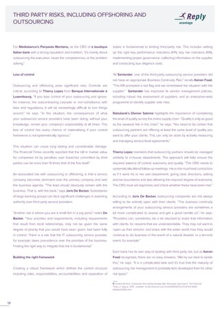 For Mediobanca’s Pierpaolo Montana, as the CRO of a boutique
Italian bank with a strong reputation and tradition, “it’s mainly about
outsourcing the execution, never the competencies, or the problem
solving.”
Loss of control
Outsourcing and offshoring pose significant risks. Controls are
critical, according to Thierry Lopez from Banque Internationale à
Luxembourg. “If you lose control of your outsourcing and ignore,
for instance, the subcontracting cascade or non-compliance with
laws and regulations, it will be exceedingly difficult to turn things
around,” he says. “In this situation, the consequences of what
your outsourced service providers have been doing, without your
knowledge, remain your company’s responsibility at all times. This
loss of control has every chance of materialising if your control
framework is not systematically rigorous.”
This situation can cause long lasting and considerable damage.
The Financial Times recently reported that the fall in market value
for companies hit by penalties over breaches committed by third
parties can be more than 10 times that of the fine itself.9
An associated risk with outsourcing or offshoring, is that a service
company becomes dominant over the primary company and sets
the business agenda. “The lead should obviously remain with the
business. That is, with the bank,” says Joris De Backer. Subsidiaries
of large banking groups can face significant challenges in asserting
authority over third party service providers.
“Another risk is where you are a small fish in a big pond,” notes De
Backer. “Your priorities and requirements, including requirements
that result from local relationships, may not be given the same
degree of priority that you would have been given, had been fully
in control. There is a risk that the IT outsourcing service provider,
for example, takes precedence over the priorities of the business.
Finding the right way to mitigate that risk is fundamental.”
Building the right framework
Creating a robust framework which defines the control structure
including roles, responsibilities, accountabilities and separation of
THIRD PARTY RISKS, INCLUDING OFFSHORING AND
OUTSOURCING
duties is fundamental to limiting third-party risk. This includes setting
up the right key performance indicators (KPI), key risk indicators (KRI),
implementing proper governance, collecting information on the supplier
and conducting due diligence visits.
“At Santander, one of the third-party outsourcing service providers did
not have an appropriate Business Continuity Plan,” recalls Keiran Foad.
“The KRI prompted a red flag and we remediated the situation with the
supplier.” Santander has improved its vendor management policies,
including robust risk assessment of suppliers, and an enterprise-wide
programme to identify supplier side risks.
Rabobank’s Diemer Salome highlights the importance of considering
the level of quality across the entire supply chain. “Quality is only as good
as the weakest link in the chain,” he says. “You need to be certain that
outsourcing partners are offering at least the same level of quality you
want to offer your clients. This can only be done by actively measuring
and managing service level agreements.”
Thierry Lopez maintains that outsourcing partners should be managed
similarly to in-house departments. This approach will help ensure the
required balance of control, autonomy and quality: “The CRO needs to
systematicallyattendfollow-upmeetings. Heorshemusttreatcontractors
as if it were his or her own department, giving clear directions, setting
precise boundaries and also allowing the required degree of autonomy.
The CRO must set objectives and check whether these have been met.”
According to Joris De Backer, outsourcing companies are not always
willing to be entirely open with their clients. “The business continuity
arrangements of your outsourcing service providers are sometimes a
bit more complicated to assess and get a good handle on”, he says.
“Providers can, sometimes, be a bit reluctant to share that information
with clients, for reasons that are understandable. They may not want to
‘open up their kimono’, and share with the wider world how they would
continue to do business in the event of a natural disaster or a terrorist
event, for example.”
Each bank has its own way of dealing with third party risk, but as Keiran
Foad recognises, there are no easy answers. “We try our best to tackle
this,” he says. “It is a complicated task and it’s true that the maturity of
outsourcing risk management is probably less developed than for other
risk types.”
18
9 Caroline Binham, ‘Companies face lasting damage after third-party misconduct’, The Financial
Times, 2 August 2015, available at http://www.ft.com/cms/s/0/905d027a-37a9-11e5-b05b-
b01debd57852.html
 