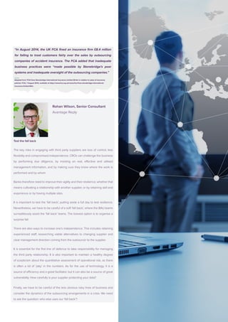 Rohan Wilson, Senior Consultant
			Avantage Reply
			
Test the fall back
The key risks in engaging with third party suppliers are loss of control, less
flexibility and compromised independence. CROs can challenge the business
by performing due diligence, by insisting on real, effective and utilised
management information, and by making sure they know where the work is
performed and by whom.
Banks therefore need to improve their agility and their resilience, whether that
means cultivating a relationship with another supplier, or by retaining skill and
experience or by having multiple sites.
It is important to test the ‘fall back’, putting aside a full day to test resilience.
Nevertheless, we have to be careful of a soft ‘fall back’, where the BAU teams
surreptitiously assist the ‘fall back’ teams. The bravest option is to organise a
surprise fail.
There are also ways to increase one’s independence. This includes retaining
experienced staff, researching viable alternatives to changing supplier and
clear management direction coming from the outsourcer to the supplier.
It is essential for the first line of defence to take responsibility for managing
the third party relationship. It is also important to maintain a healthy degree
of scepticism about the quantitative assessment of operational risk, as there
is often a lot of ‘play’ in the numbers. As for the use of technology, it is a
source of efficiency and a great facilitator, but it can also be a source of great
vulnerability. How carefully is your supplier protecting your data?
Finally, we have to be careful of the less obvious risky lines of business and
consider the dynamics of the outsourcing arrangements in a crisis. We need
to ask the question: who else uses our ‘fall back’?
“In August 2014, the UK FCA fined an insurance firm £8.4 million
for failing to treat customers fairly over the sales by outsourcing
companies of accident insurance. The FCA added that inadequate
business practices were “made possible by Stonebridge’s poor
systems and inadequate oversight of the outsourcing companies.”
Adapted from ‘FCA fines Stonebridge International Insurance Limited £8.4m in relation to sales of insurance
policies’, FCA, 7 August 2014, available at https://www.fca.org.uk/news/fca-fines-stonebridge-international-
insurance-limited-84m
 