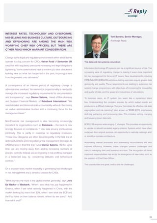 INTEREST RATES, TECHNOLOGY AND CYBERCRIME,
MIS-SELLING AND BUSINESS CULTURE, OUTSOURCING
AND OFFSHORING ARE AMONG THE MAIN RISK
WORRYING CHIEF RISK OFFICERS; BUT THERE ARE
OTHER RISKS WHICH WARRANT CONSIDERATION.
Change to the legal and regulatory environment within which banks
operate is a big concern for CROs. Keiran Foad of Santander UK
says that with regulatory pressures increasing and legal obligations
tightening, “some stakeholders have a tendency to take a backward
looking view on what has happened in the past, imposing a view
from the present onto old events”.
A consequence of an intense period of regulatory change is
administrative overload. “An element of proportionality is needed to
manage the increased regulatory requirements for documentation
and transparency,” says Diemer Salome, Head of Risk Advisory
and Support Financial Markets of Rabobank International. “We
need detailed and demonstrable accountability without it becoming
an undue administrative burden and a continuing focus for the
management team.”
Non-Financial risk management is also becoming increasingly
important for organisations such as Rabobank – the bank is now
strongly focused on compliance, IT risk, data privacy and business
continuity. This is partly in response to regulatory pressures.
“These risk categories are often covered jointly in the first line of
defence functions and integration of risk management increases its
effectiveness in that first line,” says Diemer Salome. “At the same
time, we are moving away from adding increasing numbers of
process controls. Instead, we are investing in risk profiling, managed
in a balanced way, by considering attitudes and behavioural
controls.”
On a broader level, market instability is generating new challenges
in risk management and a sense of unease for CROs.
“What worries me most is the global market generally,” says Joris
De Backer of Beobank. “When I see what has just happened in
Greece, when I see what recently happened in China, with the
market tanking by more than 30%, when I see what the ECB and
the Fed have on their balance sheets, where do we stand? And
how will it end?”
21
			Tom Banens, Senior Manager,
			Avantage Reply
			
The data and risk systems conundrum
Information technology (IT) systems can be a significant source of risk. The
increasing pace of regulatory change is making it even more important
for risk management to focus on IT issues. New developments including
FRTB, SA-CCR, BCBS 239 and stress testing exercises require greater data
granularity and quality. These requirements are leading to extensive risk
system change programmes, with objectives of increasing the traceability
and quality of data, and the speed and robustness of calculations.
To business users, an IT system can seem like a mysterious black
box. Understanding the complex process by which output results are
produced is a difficult challenge. The new “principles for effective risk data
aggregation and risk reporting” (also known as “BCBS 239”), emphasises
defining, gathering, and processing data. This includes sorting, merging
and breaking down data sets.
BCBS 239 requires wide-ranging IT changes. This provides an opportunity
to update or rebuild out-dated legacy systems. Systems which have often
outgrown their original purpose. An opportunity to radically redesign and/
or simplify a complex architecture.
Automating manual processes and automating reconciliations will also
improve efficiency. However, these changes present challenges and
risks in managing data and business structure. The recognition of these
important responsibilities has led to the emergence of new roles, such as
the position of Chief Data Officer.
The opportunities are great, and so are the challenges.
 