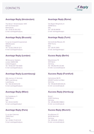 23
CONTACTS
Avantage Reply (Rome)
V.le Regina Margherita, 8
00198 Roma
Italy
Tel: +39 06 844341
E-mail: avantage@reply.it
Avantage Reply (Turin)
Via Cardinale Massaia, 83
10147 Torino
Italy
Tel: +39 011 29101
E-mail: avantage@reply.it
Xucess Reply (Berlin)
Mauerstrasse 79
10117 Berlin
Germany
Tel: +49 (30) 443 232-80
E-mails: xuccess@reply.de
Xuccess Reply (Frankfurt)
Hahnstrasse 68-70
60528 Frankfurt am Main
Germany
Tel: +49 (0) 69 669 643-25
E-mail: xuccess@reply.de
Xuccess Reply (Hamburg)
Brook 1
20457 Hamburg
Germany
Tel: +49 (40) 890 0988-0
E-mail: xuccess@reply.de
Xucess Reply (Munich)
Arnulfstrasse 27
80335 München
Germany
Tel: +49 (0) 89 - 411142-0
E-mail: xuccess@reply.de
Avantage Reply (Amsterdam)
The Atrium | Strawinskylaan 3051
1077 ZX Amsterdam
Netherlands
Tel: +31 (0) 20 301 2123
E-mail: avantage@reply.eu
Avantage Reply (Brussels)
5, rue du Congrès/Congresstraat
1000 Brussels
Belgium
Tel: +32 (0) 2 88 00 32 0
E-mail: avantage@reply.eu
Avantage Reply (London)
38 Grosvenor Gardens
London SW1W 0EB
United Kingdom
Tel: +44 (0) 207 730 6000
E-mail: avantage@reply.eu
Avantage Reply (Luxembourg)
46A, avenue J.F. Kennedy
1855 Luxembourg
Luxembourg
Tel: +352 26 00 52 64
E-mail: avantage@reply.eu
Avantage Reply (Milan)
Via Castellanza, 11
20151 Milano
Italy
Tel: +39 02 535761
E-mail: avantage@reply.it
Avantage Reply (Paris)
5, rue des Colonnes
75002 Paris
France
Tel: +33 (0) 1 71 24 12 25
E-mail: avantage@reply.eu
 