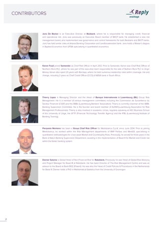 CONTRIBUTORS
Thierry Lopez is Managing Director and the Head of Banque Internationale à Luxembourg (BIL) Group Risk
Management. He is a member of various management committees including the Commission de Surveillance du
Secteur Financier (CSSF) and the ABBL (Luxembourg Bankers’ Association). Thierry is currently chairman of the ABBL
Banking Supervision Committee. He is the founder and board member of ALRiM (Luxembourg Association for Risk
Management Professionals). Thierry is also involved in academic circles, regularly speaking at HEC-Business School
of the University of Liège, the ATTF (Financial Technology Transfer Agency) and the IFBL (Luxembourg Institute of
Banking Training).
Keiran Foad joined Santander as Chief Risk Officer in April 2012. Prior to Santander, Keiran was Chief Risk Officer of
Northern Rock PLC, where he was part of the executive team responsible for the sale of Nothern Rock PLC to Virgin
Money. Keiran also spent 25 years with Barclays, where he held numerous leadership roles within coverage, risk and
change, including 2 years as Chief Credit Officer (CCO) of ABSA bank in South Africa.
Joris De Backer is an Executive Director at Beobank, where he is responsible for managing credit, financial
and operational risk. Joris was previously an Executive Board member of BKCP bank. He established a new risk
management board, and implemented new governance and control frameworks for both Beobank and BKCP banks.
Joris has held similar roles at Artesia Banking Corporation and Landbouwkrediet bank. Joris holds a Master’s degree
in Applied Economics from UFSIA specialising in quantitative economics.
2
Diemer Salome is Global Head of Non-Financial Risk for Rabobank. Previously he was Head of Global Risk Advisory
and Project Manager for Basel III at Rabobank. He has been Director of The Risk Management Centre and was an
advisor to the Board at Bank BGZ (Poland). He was also the Head of Credit Policies & Procedures in the Netherlands
for Basel II. Diemer holds a PhD in Mathematical Statistics from the University of Groningen.
Pierpaolo Montana has been a Group Chief Risk Officer for Mediobanca S.p.A. since June 2014. Prior to joining
Mediobanca, he worked within the Risk Management departments of BNP Paribas and WestLB, specialising in
quantitative methodologies for cross-asset Market and Counterparty Risks. Previously, he served for three years in the
Bank of Italy’s Banking Supervision Department, assisting in the implementation of Basel II for Market and Credit risk
within the Italian banking system.
 