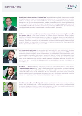 CONTRIBUTORS
Bernard Colla is a Senior Manager with Avantage Reply (Benelux and France). He is an experienced risk manager
with significant expertise in asset and liability management (ALM), market risk, and stress testing. Bernard has worked
in both line and change roles, with a predominant focus on the risk management function(s). Project work includes:
VaR, EaR and ECAP, and IFRS change implementation. Line work includes: product control, liquidity management and
front office systems. A well-rounded risk manager who has written numerous regulatory papers, Bernard recently
assisted G-SIBs and D-SIBs in the preparation of their recovery plans including ECB stress tests. He is a member of the
ICAAP and Recovery Plan working groups of the ABBL (Luxembourg Bankers’ Association).
Dario Rossa heads up Spike Reply in the Benelux and France. Spike Reply is the Reply Group company specialising
in Information Security Risk Management and Solutions. Dario has over 26 years of experience in ICT, Business-to-
business e/m-commerce, information security, risk management and mobile solutions. Dario has worked for leading
financial institutions including AXA, BNP Paribas, JP Morgan, KBC Bank N.V., and State Street. Dario is also a guest
Professor at University of Leuven, Belgium, where he specialises in information security. He is a Certified Information
System Security Professional (CISSP) and holds a Masters in Business Administration (MBA) from TRIUM (NYU, HEC
Paris and LSE). He is a member of the ABBL’s (Luxembourg Bankers’ Association) Payments Committee and the
Financial IT Forum.
Rohan Wilson is a Senior Consultant at Avantage Reply. He is a risk specialist with 8 years’ financial services experience having
started his career as a derivatives trader in London. He has delivered numerous risk solutions for large European banks. Rohan
has worked for leading financial institutions in Belgium, Germany, Luxembourg, and the UK. Rohan read at Oxford and Nottingham
Universities, and has a Masters degree in Finance from the London Business School.
Tom Banens is an accomplished project manager and advisor who specialises in areas of work covering Governance, Risk
and Compliance (GRC). As a former banking practitioner, Tom combines a thorough understanding of today’s regulatory
environment with extensive fiscal knowledge, experience and insight. Tom has a proven track record in the management of
complex change programmes and regulatory waivers and in the formation of GRC assessments and institution-wide policy
frameworks. Prior to joining Avantage, Tom has worked with ING, Mizuho and Dexia. He also worked as Basel Programme
Manager for GE Capital with responsibilities that included credit and securities administration, Pillar 1 Reporting, Credit Risk
Modelling, Operational Risk, Portfolio Management and ICAAP.
Miguel Mairlot is a Manager with Avantage Reply (Belgium) specialising in conduct risk and compliance functions. Miguel is
a legal and compliance expert with over 13 years of experience in the financial sector and more than 10 years’ practice as
an attorney-at-law. Miguel has been a Certified Compliance Officer (FSMA) since 2012 and has worked as head of Legal &
Compliance for the Bank of Tokyo and UBS. Over the years, Miguel has demonstrated a client-centered approach combined with
an excellent understanding of compliance and legal risks. In addition to his role at Avantage Reply, Miguel teaches Finance Law
in Brussels and is the author of a number of publications in the field of banking law and compliance.
3
 