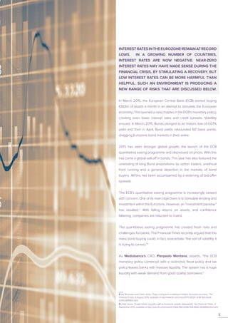 INTERESTRATESINTHEEUROZONEREMAINATRECORD
LOWS. IN A GROWING NUMBER OF COUNTRIES,
INTEREST RATES ARE NOW NEGATIVE. NEAR-ZERO
INTEREST RATES MAY HAVE MADE SENSE DURING THE
FINANCIAL CRISIS, BY STIMULATING A RECOVERY, BUT
LOW INTEREST RATES CAN BE MORE HARMFUL THAN
HELPFUL. SUCH AN ENVIRONMENT IS PRODUCING A
NEW RANGE OF RISKS THAT ARE DISCUSSED BELOW.
In March 2015, the European Central Bank (ECB) started buying
€60bn of assets a month in an attempt to stimulate the European
economy. This opened a new chapter in the ECB’s monetary policy,
creating even lower interest rates and credit spreads. Volatility
ensued. In March 2015, Bunds plunged to an historic low of 0.07%
yield and then in April, Bund yields rebounded 60 basis points,
dragging Eurozone bond markets in their wake.
2015 has seen stronger global growth, the launch of the ECB
quantitative easing programme and depressed oil prices. With this
has come a global sell-off in bonds. This year has also featured the
unwinding of long Bund propositions by option traders, unethical
front running and a general desertion in the markets of bond
buyers. All this has been accompanied by a widening of bid-offer
spreads.
The ECB’s quantitative easing programme is increasingly viewed
with concern. One of its main objectives is to stimulate lending and
investment within the Eurozone. However, an “investment paradox”
has resulted.2
With falling returns on assets, and confidence
faltering, companies are reluctant to invest.
The quantitative easing programme has created fresh risks and
challenges for banks. The Financial Times recently argued that this
mass bond buying could, in fact, exacerbate “the sort of volatility it
is trying to correct.”3
As Mediobanca’s CRO, Pierpaolo Montana, asserts, “the ECB
monetary policy combined with a restrictive fiscal policy and tax
policy leaves banks with massive liquidity. The system has a huge
liquidity with weak demand from good quality borrowers.”
2 Jim Brunsden and Claire Jones, ‘Drop in long-term investment hinders Eurozone recovery’, The
Financial Times, 9 August 2015, available at http://www.ft.com/cms/s/0/f7c51020-3c44-11e5-bbd1-
b37bc06f590c.html
3 Claire Jones, ‘Draghi hands markets a gift as Eurozone growth disappoints’, The Financial Times, 3
September 2015, available at http://www.ft.com/cms/s/0/7c64c966-5256-11e5-8642-453585f2cfcd.html
5
 