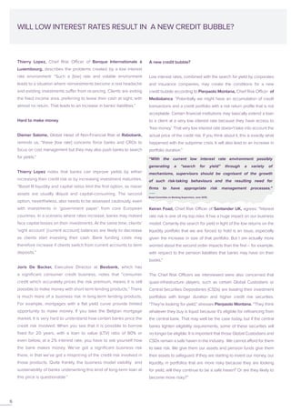 Thierry Lopez, Chief Risk Officer of Banque Internationale à
Luxembourg, describes the problems created by a low interest
rate environment: “Such a [low] rate and volatile environment
leads to a situation where reinvestments become a real headache
and existing investments suffer from re-pricing. Clients are exiting
the fixed income area, preferring to leave their cash at sight, with
almost no return. That leads to an increase in banks’ liabilities.”
Hard to make money
Diemer Salome, Global Head of Non-Financial Risk at Rabobank,
reminds us, “these [low rate] concerns force banks and CROs to
focus on cost management but they may also push banks to search
for yields.”
Thierry Lopez notes that banks can improve yields by either
increasing their credit risk or by increasing investment maturities.
“Basel III liquidity and capital ratios limit the first option, as riskier
assets are usually illiquid and capital-consuming. The second
option, nevertheless, also needs to be assessed cautiously, even
with investments in ‘government paper’ from core European
countries. In a scenario where rates increase, banks may indeed
face capital losses on their investments. At the same time, clients’
‘sight account’ [current account] balances are likely to decrease
as clients start investing their cash. Bank funding costs may
therefore increase if clients switch from current accounts to term
deposits.”
Joris De Backer, Executive Director at Beobank, which has
a significant consumer credit business, notes that “consumer
credit which accurately prices the risk premium, means it is still
possible to make money with short-term lending products.” There
is much more of a business risk in long-term lending products.
For example, mortgages with a flat yield curve provide limited
opportunity to make money. If you take the Belgian mortgage
market, it is very hard to understand how certain banks price the
credit risk involved. When you see that it is possible to borrow
fixed for 20 years, with a loan to value (LTV) ratio of 80% or
even below, at a 2% interest rate, you have to ask yourself how
the bank makes money. We’ve got a significant business risk
there, in that we’ve got a mispricing of the credit risk involved in
those products. Quite frankly, the business model viability and
sustainability of banks underwriting this kind of long-term loan at
this price is questionable.”
WILL LOW INTEREST RATES RESULT IN A NEW CREDIT BUBBLE?
A new credit bubble?
Low interest rates, combined with the search for yield by corporates
and insurance companies, may create the conditions for a new
credit bubble according to Pierpaolo Montana, Chief Risk Officer of
Mediobanca. “Potentially we might have an accumulation of credit
transactions and a credit portfolio with a risk return profile that is not
acceptable. Certain financial institutions may basically extend a loan
to a client at a very low interest rate because they have access to
‘free money’. That very low interest rate doesn’t take into account the
actual price of the credit risk. If you think about it, this is exactly what
happened with the subprime crisis. It will also lead to an increase in
portfolio duration.”
Keiran Foad, Chief Risk Officer of Santander UK, agrees: “Interest
rate risk is one of my top risks. It has a huge impact on our business
model. Certainly the search for yield in light of the low returns on the
liquidity portfolio that we are forced to hold is an issue, especially
given the increase in size of that portfolio. But I am actually more
worried about the second order impacts than the first – for example,
with respect to the pension liabilities that banks may have on their
books.”
The Chief Risk Officers we interviewed were also concerned that
quasi-infrastructure players, such as certain Global Custodians or
Central Securities Depositaries (CSDs) are loading their investment
portfolios with longer duration and higher credit risk securities.
“They’re looking for yield,” stresses Pierpaolo Montana. “They think
whatever they buy is liquid because it’s eligible for refinancing from
the central bank. That may well be the case today, but if the central
banks tighten eligibility requirements, some of these securities will
no longer be eligible. It is important that those Global Custodians and
CSDs remain a safe haven in the industry. We cannot afford for them
to take risk. We give them our assets and pension funds give them
their assets to safeguard. If they are starting to invest our money, our
liquidity, in portfolios that are more risky because they are looking
for yield, will they continue to be a safe haven? Or are they likely to
become more risky?”
6
“With the current low interest rate environment possibly
generating a “search for yield” through a variety of
mechanisms, supervisors should be cognisant of the growth
of such risk-taking behaviours and the resulting need for
firms to have appropriate risk management processes.”
Basel Committee on Banking Supervision, June 2015.
 