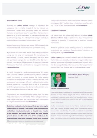Prepared for the future
According to Diemer Salome, damage to reputation and
reputational risk is another impact of the low interest rate
environment. “Banks, rather than policy makers, are blamed in
the media for low interest rates,” he says. “More than ever, banks
are forced to be more transparent on their earnings model and
to defend this publicly. The industry needs to regain public trust;
more effort around transparent communication is key.”
Another looming risk that worries several CROs relates to the
period when the ECB will shift away from quantitative easing.
“If you look at the United States, they’re trying to leave quantitative
easing, but it is very, very complicated. The market does not
react smoothly. Of course, I am not anticipating that the ECB will
exit quantitative easing in the next 6 to 12 months. But when it
happens, I think we risk to be ill-prepared as an industry to manage
the impact of the shock and therefore to manage the risk,” says
Pierpaolo Montana.
“In the US, the market as a whole reacts as a country. By contrast,
in the Eurozone, exit from quantitative easing will have a different
impact from country to country, because the market situation
is different, the employment situation is different and the credit
worthiness of each country is different. It will be difficult to predict
what will happen on a European level, as well as on a national
level. Clearly, I cannot believe that Germany will react in the same
way as Portugal, for instance, nor Italy and Spain.”
Consumers are also prepared for higher interest rates. This raises
the question of consumer affordability. “We’ve got a generation out
there that has never seen high interest rates and is not prepared
for a higher rate environment,” says Keiran Foad.
“The question becomes: is there a new normal? Is it normal to have
a mortgage at 3%? If you think about it, if rates were to go from, let’s
say, 2.5% to 5%, this is double the rate”, adds Keiran Foad.
Operational challenges
Low interest rates also have a practical impact on banks. Diemer
Salome and Keiran Foad are both worried about the operational
challenge of preparing IT infrastructure to deal with negative
interest rates.
“Not all IT systems in Europe are fully prepared for zero and sub
zero interest rate calculations. Reporting system’s testing is an
ongoing effort,” says Diemer Salome.
Thierry Lopez argues: “In these conditions, the CRO has to ensure
that these stresses are well-understood by management. He or she
needs to find a subtle mix between a ‘wait-and-see’ position, which
may decrease profitability in the long term, and a ‘too-permissive’
position, which may suddenly lead to significant market losses.”
			 Bernard Colla, Senior Manager,
			Avantage Reply
Decrease in net interest margin
If rates remain at their current levels for an extended period, the continuous
decrease in banks’ interest margins will pose a significant risk. The
profitability of many banks would suffer. They would be forced to find new
sources of revenue, whilst having to reduce costs. This could push them to
invest in riskier assets.
Another risk is a sudden interest rate rise. This risk could create a “scissor
effect” with a sudden decrease in asset values, combined with a sharp
increase in the cost of funding. Fortunately, central banks have identified
this risk. Central banks are likely to adopt a very cautious policy when they
decide to increase base rates, to give financial institutions ample time to
adjust. This includes adjusting the maturities of their assets and liabilities.
7
Banks have traditionally relied on deposit funding at below capital
markets rates to be profitable. (...) In addition, banks have traditionally
profited from maturity transformation as the yield curve included
a term premium. With market rates below zero most deposits
generate losses and flat yield curve further contribute to the
banking business model being exposed to the fate of the Dinosaurs.
Jesper Berg, ‘Business models at rates below zero’, The Eurofi Financial Forum 2015, 9-11 September 2015.
 
