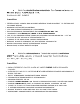  Worked as a Project Engineer / Coordinator from Engineering Services on
Mobilink - Ericsson TI SWAP Project, South.
Since (November, 2013 – April, 2015).
Responsibilities:
o Coordinating the Site installation, SNAG Rectification, submission of SID and Performing ATP (Site Acceptance) with
ERICSSON and MOBILINK.
o Manage the teams for projects and supervising.
o Team Leader of Equipment Dismantling for TI Project (Mobilink).
o Integration, Configuration and troubleshooting of Ericsson RBS 6101, 6201, 6301, 6102
o Configuration of Ericsson Mini link craft (CN Node, 2P, 6P, & 20P nodal solutions).
o Using the TEMS Investigation to observe the particular cell parameters such as Rx-level, Rx-Qual , C/I, C/A, SQI.
o GPRS/EDGE/SMS Drive Test during the Project starting (PRE- DT)
o To drive test the sites having customer complaints and report the issue.
o Maintaining Technical Site Survey Reports, Site Return Report and Evaluation Tracker
o Attended Quality training, organized by Quality Manager in Ericsson.
o Attended training on RBS and Delta in Ericsson Office.
 Worked as a Field Engineer on Transmission up-grade on CMPak and
UFONE Project with Co-ordination of Ericsson & Huawei from Engineering Services.
Since (March, 2013 – November, 2013).
Responsibilities:
o Dealing with ERICSSON 2P, 6P and 20P, as well as NPU and MMU 2B, 2C, 2D, 2H, 2K cards (Ericsson) for
transmission.
o Configuration of Ericsson Mini link craft (CN Node, 2P, 6P, & 20P nodal solutions) installation and configuration of
MINILINK Traffic Nodes.
o Base Line Software Upgrade; Configure the Micro Wave Radio Link.
o Checking all internal and External Alarms by using OMT software.
o Having some knowledge of XPIC link.
o Installation of HUAWEI DBS3900 BTS, RNC and Node-B commissioning, integration, testing and troubleshooting.
o Installation of HAUWEI BBU for 3G and LTE, Installation of RRU, Antenna, Termination of CPRI cable.
o To Conduct the PAT and FAT according to the customer requirement and remove all the snags of sites.
o 3G site survey, integration and commissioning, rectification and troubleshooting.
o Performing Technical Site Surveys of Macro and Micro Sites (Power, 3G and common).
o Inspecting the BTS and Power Cabinet on site, tower loading and cable measurements.
 