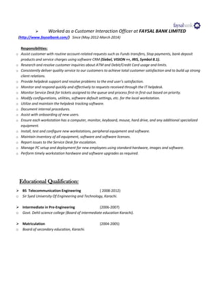  Worked as a Customer Interaction Officer at FAYSAL BANK LIMITED
(http://www.faysalbank.com/) Since (May 2012-March 2014)
Responsibilities:
o Assist customer with routine account-related requests such as Funds transfers, Stop payments, bank deposit
products and service charges using software CRM (Siebel, VISION ++, IRIS, Symbol 8.1).
o Research and resolve customer inquiries about ATM and Debit/Credit Card usage and limits.
o Consistently deliver quality service to our customers to achieve total customer satisfaction and to build up strong
client relations.
o Provide helpdesk support and resolve problems to the end user’s satisfaction.
o Monitor and respond quickly and effectively to requests received through the IT helpdesk.
o Monitor Service Desk for tickets assigned to the queue and process first-in first-out based on priority.
o Modify configurations, utilities, software default settings, etc. for the local workstation.
o Utilize and maintain the helpdesk tracking software.
o Document internal procedures.
o Assist with onboarding of new users.
o Ensure each workstation has a computer, monitor, keyboard, mouse, hard drive, and any additional specialized
equipment.
o Install, test and configure new workstations, peripheral equipment and software.
o Maintain inventory of all equipment, software and software licenses.
o Report issues to the Service Desk for escalation.
o Manage PC setup and deployment for new employees using standard hardware, images and software.
o Perform timely workstation hardware and software upgrades as required.
Educational Qualification:
 BS Telecommunication Engineering ( 2008-2012)
o Sir Syed University Of Engineering and Technology, Karachi.
 Intermediate in Pre-Engineering (2006-2007)
o Govt. Dehli science college (Board of intermediate education Karachi).
 Matriculation (2004-2005)
o Board of secondary education, Karachi.
 