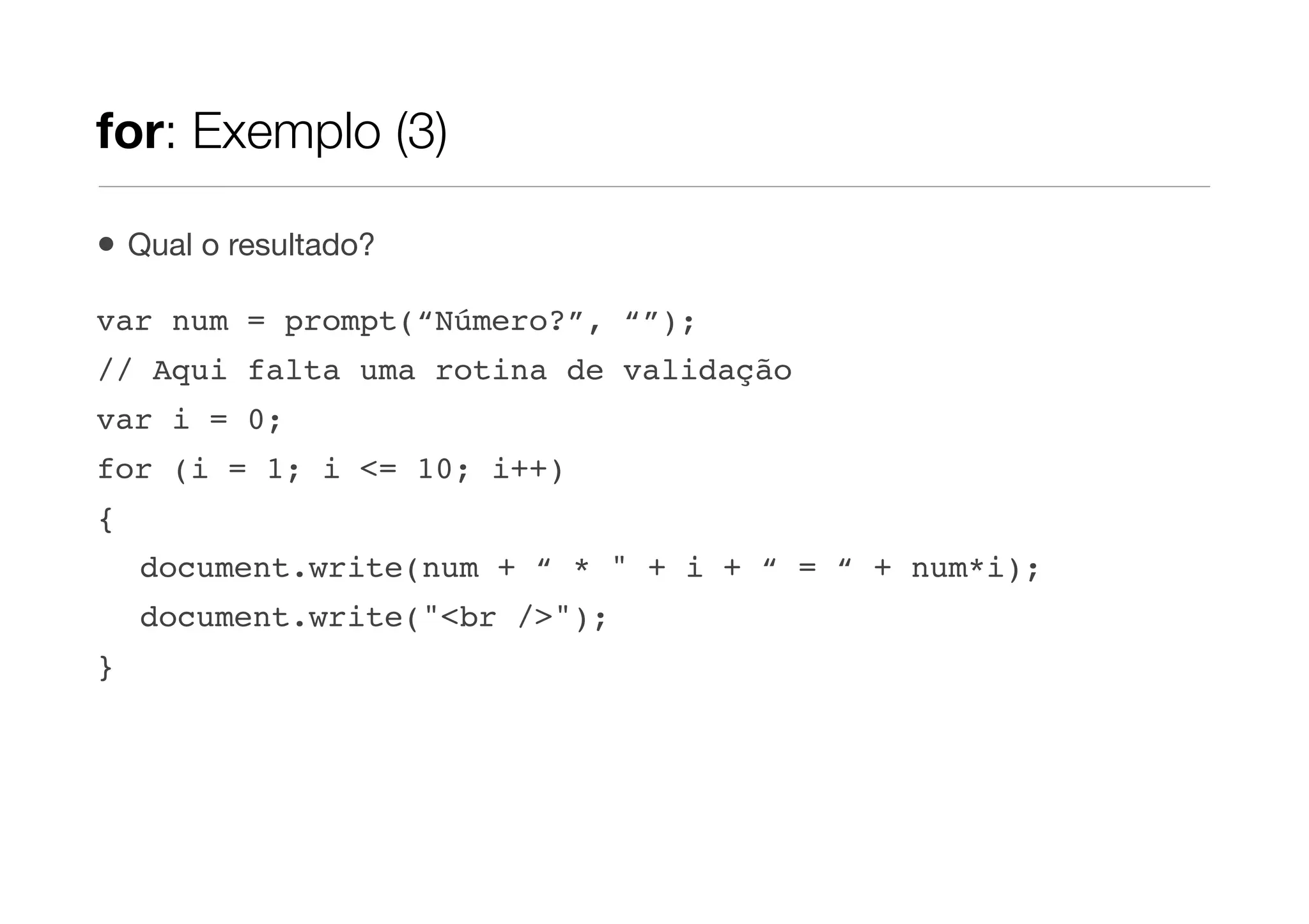 for: Exemplo (3)

•   Qual o resultado?

var num = prompt(“Número?”, “”);
// Aqui falta uma rotina de validação
var i = 0;
for (i = 1; i <= 10; i++)
{
    document.write(num + “ * " + i + “ = “ + num*i);
    document.write("<br />");
}
 