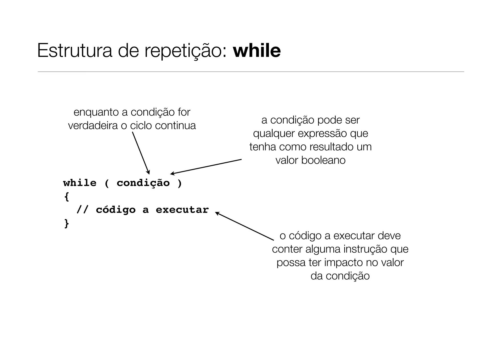 Estrutura de repetição: while


    enquanto a condição for
   verdadeira o ciclo continua      a condição pode ser
                                  qualquer expressão que
                                 tenha como resultado um
                                       valor booleano
   while ( condição )
   {
     // código a executar
   }
                                      o código a executar deve
                                     conter alguma instrução que
                                      possa ter impacto no valor
                                             da condição
 