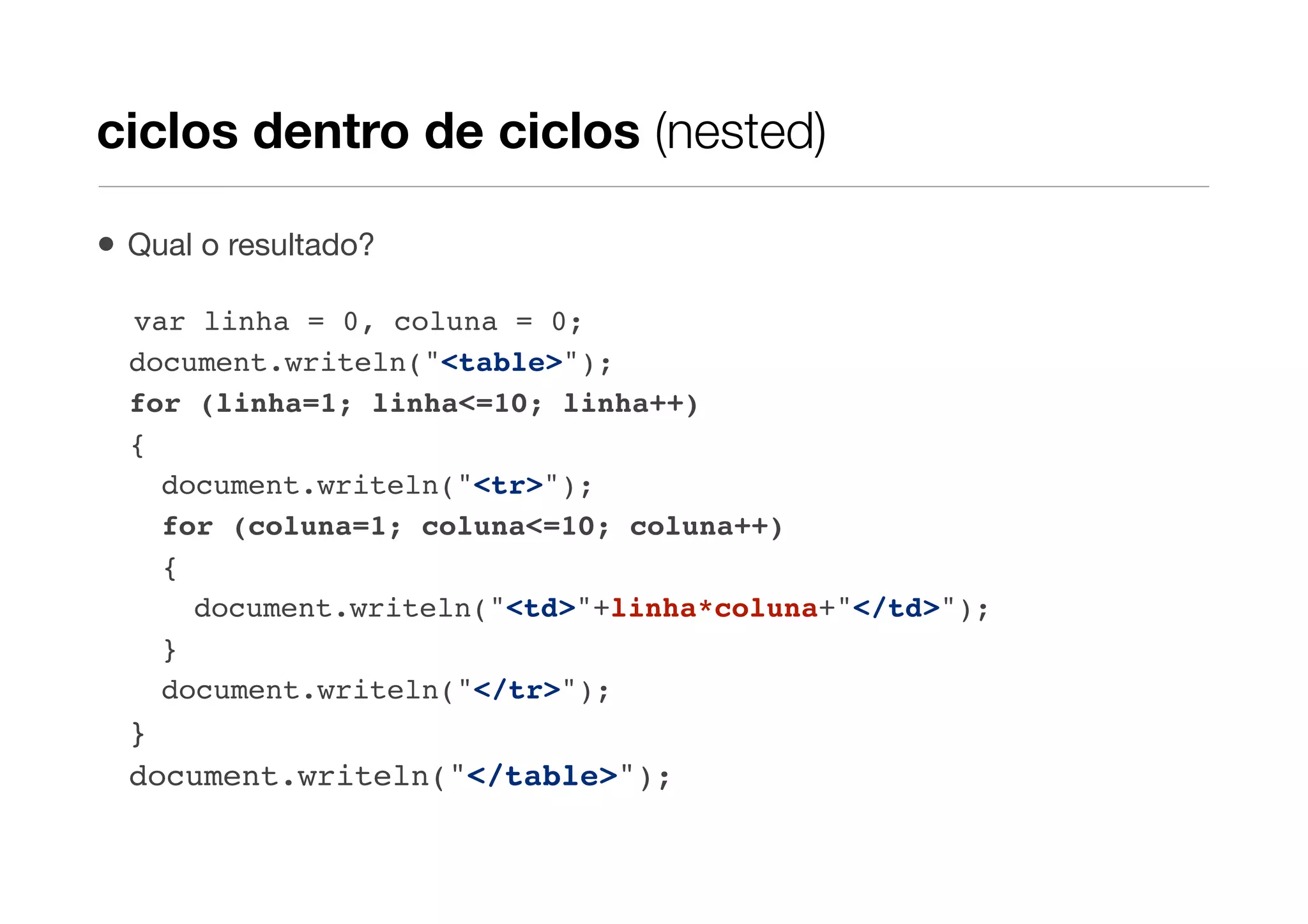 ciclos dentro de ciclos (nested)

•   Qual o resultado?

    var linha = 0, coluna = 0;
    document.writeln("<table>");
    for (linha=1; linha<=10; linha++)
    {
      document.writeln("<tr>");
      for (coluna=1; coluna<=10; coluna++)
      {
        document.writeln("<td>"+linha*coluna+"</td>");
      }
      document.writeln("</tr>");
    }
    document.writeln("</table>");
 