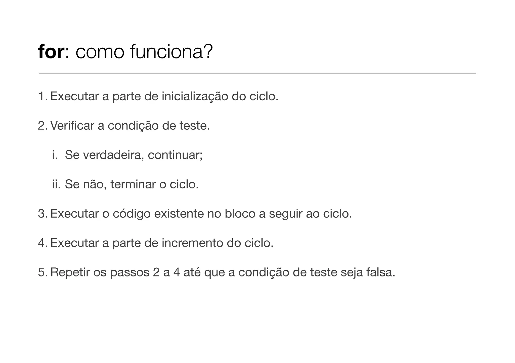 for: como funciona?

1. Executar a parte de inicialização do ciclo.

2. Veriﬁcar a condição de teste.

  i. Se verdadeira, continuar;

  ii. Se não, terminar o ciclo.

3. Executar o código existente no bloco a seguir ao ciclo.

4. Executar a parte de incremento do ciclo.

5. Repetir os passos 2 a 4 até que a condição de teste seja falsa.
 