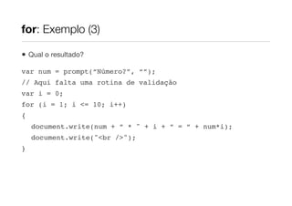 for: Exemplo (3)

•   Qual o resultado?

var num = prompt(“Número?”, “”);
// Aqui falta uma rotina de validação
var i = 0;
for (i = 1; i <= 10; i++)
{
    document.write(num + “ * " + i + “ = “ + num*i);
    document.write("<br />");
}
 