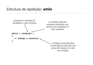 Estrutura de repetição: while


    enquanto a condição for
   verdadeira o ciclo continua      a condição pode ser
                                  qualquer expressão que
                                 tenha como resultado um
                                       valor booleano
   while ( condição )
   {
     // código a executar
   }
                                      o código a executar deve
                                     conter alguma instrução que
                                      possa ter impacto no valor
                                             da condição
 