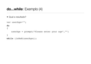 do...while: Exemplo (4)

•   Qual o resultado?

var userAge=””;
do
{
      userAge = prompt(“Please enter your age”,””)
}
while (isNaN(userAge));
 