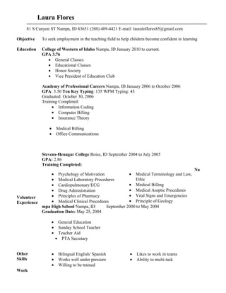 Laura Flores
     81 S Canyon ST Nampa, ID 83651 (208) 409-4421 E-mail: lauraloflores85@gmail.com

Objective    To seek employment in the teaching field to help children become confident in learning

Education    College of Western of Idaho Nampa, ID January 2010 to current.
             GPA 3.76
                • General Classes
                • Educational Classes
                • Honor Society
                • Vice President of Education Club

             Academy of Professional Careers Nampa, ID January 2006 to October 2006
             GPA: 3.50 Ten Key Typing: 135 WPM Typing: 45
             Graduated: October 30, 2006
             Training Completed:
                  • Information Coding
                  • Computer Billing
                  • Insurance Theory

                 •       Medical Billing
                 •       Office Communications



             Stevens-Henagar College Boise, ID September 2004 to July 2005
             GPA: 2.86
             Training Completed:
                                                                                                 Na
               • Psychology of Motivation             • Medical Terminology and Law,
               • Medical Laboratory Procedures           Ethic
               • Cardiopulmonary/ECG                  • Medical Billing
               • Drug Administration                  • Medical Aseptic Procedures
Volunteer      • Principles of Pharmacy               • Vital Signs and Emergencies
Experience     • Medical Clinical Procedures          • Principle of Geology
           mpa High School Nampa, ID       September 2000 to May 2004
           Graduation Date: May 25, 2004

                     •    General Education
                     •    Sunday School Teacher
                     •    Teacher Aid
                         • PTA Secretary


Other                •    Bilingual English/ Spanish         •   Likes to work in teams
Skills               •    Works well under pressure          •   Ability to multi-task
                     •    Willing to be trained
Work
 