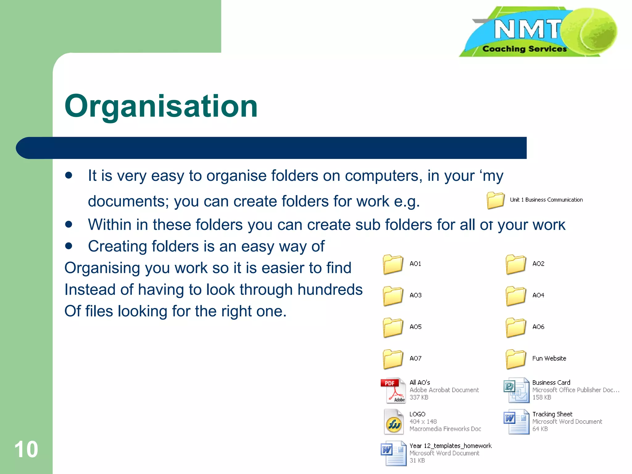 Organisation It is very easy to organise folders on computers, in your ‘my documents; you can create folders for work e.g.   Within in these folders you can create sub folders for all of your work Creating folders is an easy way of Organising you work so it is easier to find  Instead of having to look through hundreds Of files looking for the right one. 