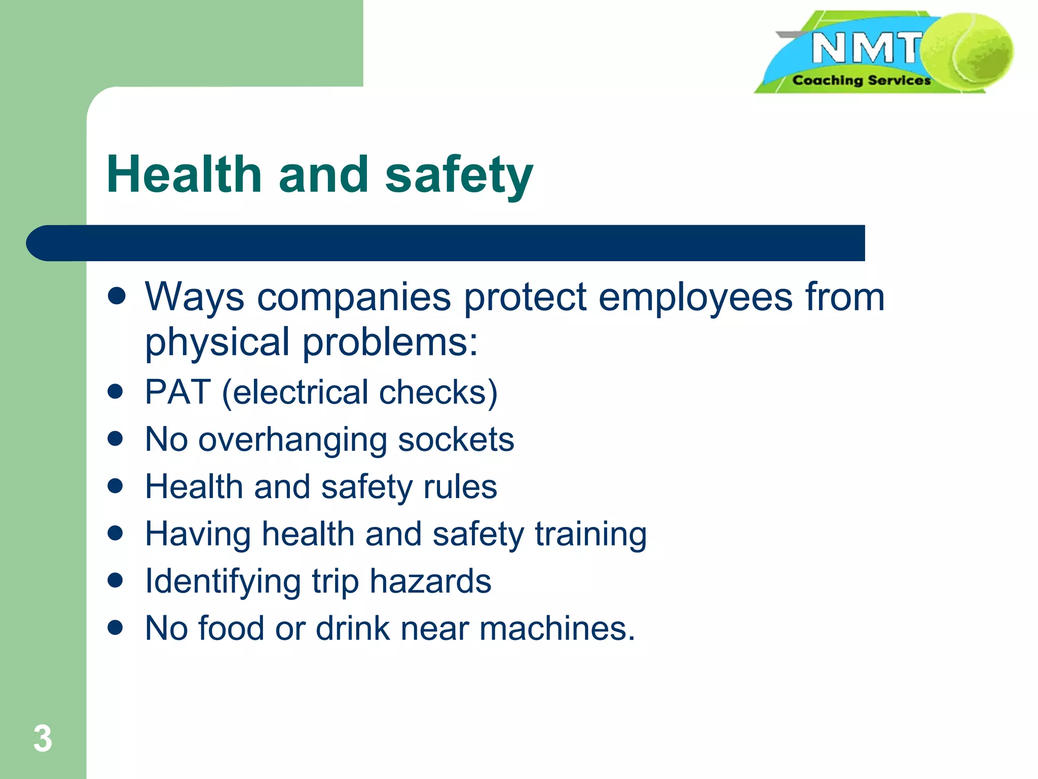Health and safety Ways companies protect employees from physical problems: PAT (electrical checks) No overhanging sockets Health and safety rules Having health and safety training Identifying trip hazards No food or drink near machines. 