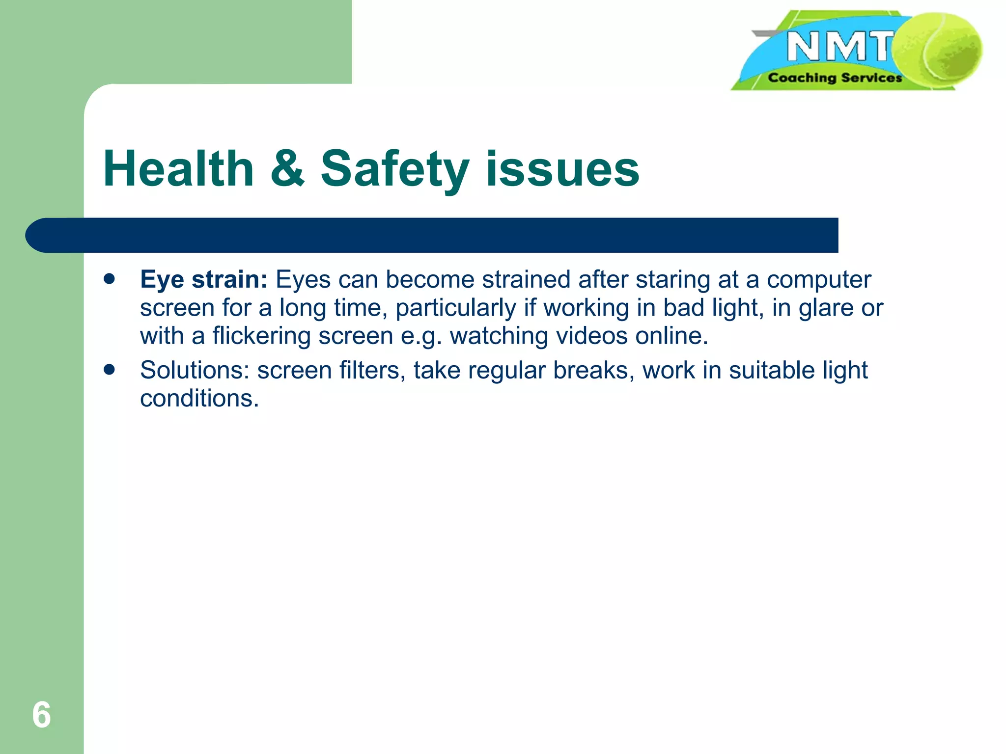 Health & Safety issues Eye strain:   Eyes can become strained after staring at a computer screen for a long time, particularly if working in bad light, in glare or with a flickering screen e.g. watching videos online. Solutions: screen filters, take regular breaks, work in suitable light conditions. 