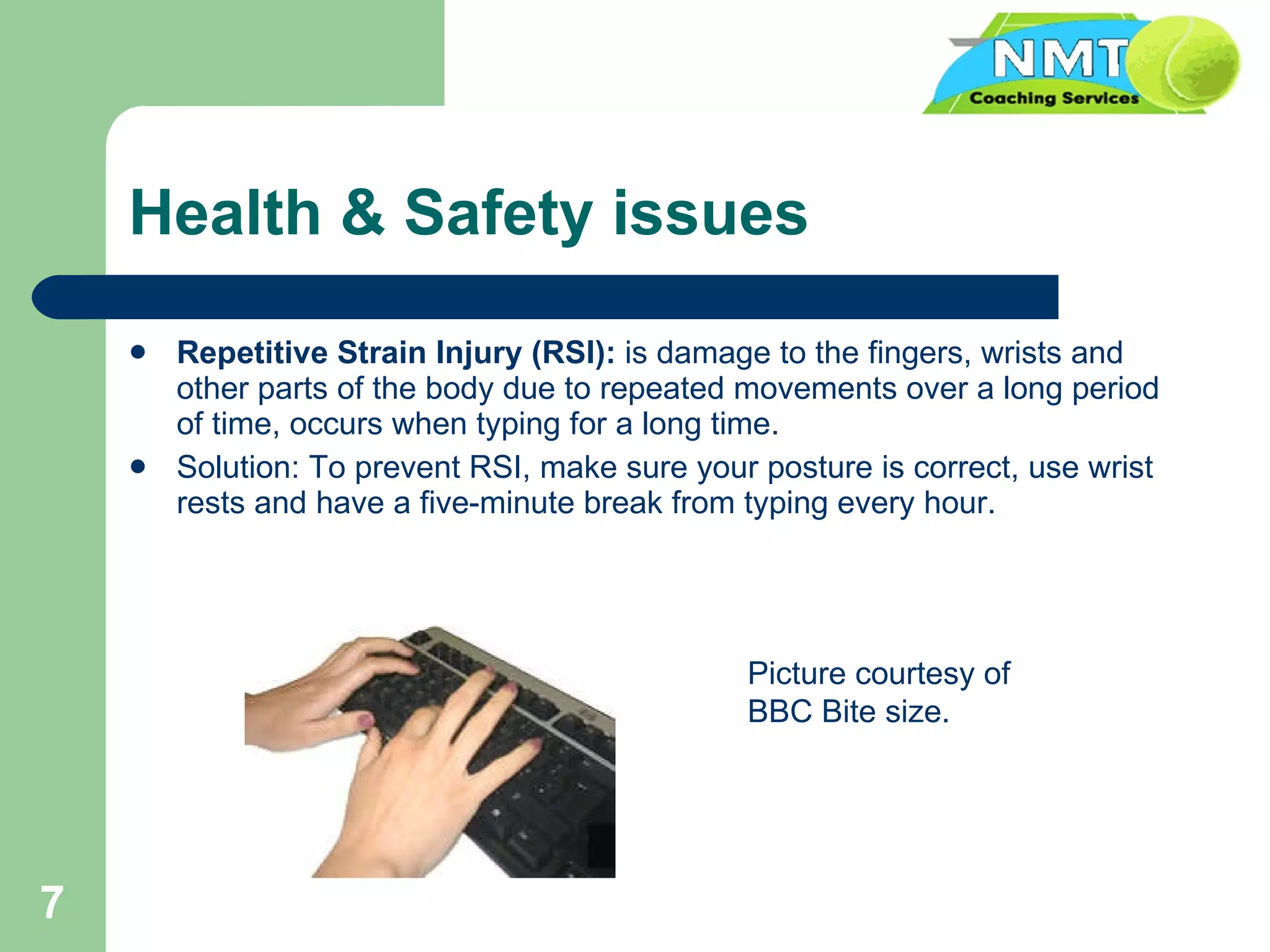 Health & Safety issues Repetitive Strain Injury (RSI):  is damage to the fingers, wrists and other parts of the body due to repeated movements over a long period of time, occurs when typing for a long time. Solution: To prevent RSI, make sure your posture is correct, use wrist rests and have a five-minute break from typing every hour. Picture courtesy of BBC Bite size. 
