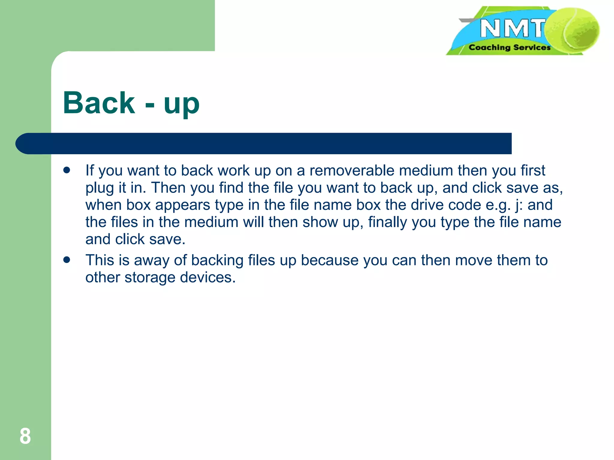 Back - up If you want to back work up on a removerable medium then you first plug it in. Then you find the file you want to back up, and click save as, when box appears type in the file name box the drive code e.g. j: and the files in the medium will then show up, finally you type the file name and click save.  This is away of backing files up because you can then move them to other storage devices. 